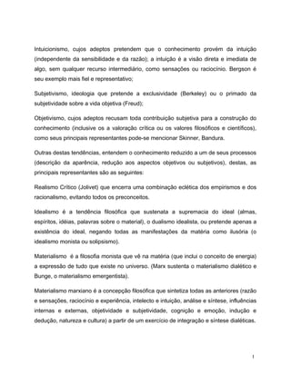 Intuicionismo, cujos adeptos pretendem que o conhecimento provém da intuição
(independente da sensibilidade e da razão); a intuição é a visão direta e imediata de
algo, sem qualquer recurso intermediário, como sensações ou raciocínio. Bergson é
seu exemplo mais fiel e representativo;
Subjetivismo, ideologia que pretende a exclusividade (Berkeley) ou o primado da
subjetividade sobre a vida objetiva (Freud);
Objetivismo, cujos adeptos recusam toda contribuição subjetiva para a construção do
conhecimento (inclusive os a valoração crítica ou os valores filosóficos e científicos),
como seus principais representantes pode-se mencionar Skinner, Bandura.
Outras destas tendências, entendem o conhecimento reduzido a um de seus processos
(descrição da aparência, redução aos aspectos objetivos ou subjetivos), destas, as
principais representantes são as seguintes:
Realismo Crítico (Jolivet) que encerra uma combinação eclética dos empirismos e dos
racionalismo, evitando todos os preconceitos.
Idealismo é a tendência filosófica que sustenata a supremacia do ideal (almas,
espíritos, idéias, palavras sobre o material), o dualismo idealista, ou pretende apenas a
existência do ideal, negando todas as manifestações da matéria como ilusória (o
idealismo monista ou solipsismo).
Materialismo é a filosofia monista que vê na matéria (que inclui o conceito de energia)
a expressão de tudo que existe no universo. (Marx sustenta o materialismo dialético e
Bunge, o materialismo emergentista).
Materialismo marxiano é a concepção filosófica que sintetiza todas as anteriores (razão
e sensações, raciocínio e experiência, intelecto e intuição, análise e síntese, influências
internas e externas, objetividade e subjetividade, cognição e emoção, indução e
dedução, natureza e cultura) a partir de um exercício de integração e síntese dialéticas.
1
 