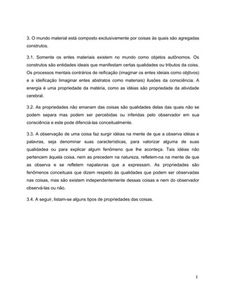 3. O mundo material está composto exclusivamente por coisas às quais são agregadas
construtos.
3.1. Somente os entes materiais existem no mundo como objetos autônomos. Os
construtos são entidades ideais que manifestam certas qualidades ou tributos da coiss.
Os processos mentais contrários de reificação (imaginar os entes ideiais como objtivos)
e a ideificação Iimaginar entes abstratos como materiais) ilusões da consciência. A
energia é uma propriedade da matéria, como as idéias são propriedade da atividade
cerebral.
3.2. As propriedades não emanam das coisas são qualidades delas das quais não se
podem separa mas podem ser percebidas ou inferidas pelo observador em sua
consciência e este pode difenciá-las conceitualmente.
3.3. A observação de uma coisa faz surgir idéias na mente de que a observa idéias e
palavras, seja denominar suas características, para valorizar alguma de suas
qualidadea ou para explicar algum fenômeno que lhe aconteça. Tais idéias não
pertencem àquela coisa, nem as precedem na natureza, refletem-na na mente de que
as observa e se refletem napalavras que a expressam. As propriedades são
fenômenos conceituais que dizem respeito às qualidades que podem ser observadas
nas coisas, mas são existem independentemente dessas coisas e nem do observador
observá-las ou não.
3.4. A seguir, listam-se alguns tipos de propriedades das coisas.
2
 