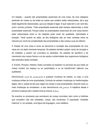 4.2 relação – quando são propriedades essenciais de uma coisa, de uma categoria
particular de coisas ou de todas as coisas que existem estão relacionadas, diz-s que
estão legalmente relacionadas, que sua relação é legal. O que nada tem a ver com leis,
como normas jurídicas. Toda propriedade essencial está sempre relacionada a outra
propriedade essencial. Porque todas as propriedades essenciais de uma coisa devem
estar relacionadas entre si. As relações pode variar de qualidade, intensidade e
duração. Tanto quanto se sabe, as leis biológicas são as mais variadas entre as
naturais por conta da complexidade das propriedades e das coisas a que se referem.
5. Estado de uma coisa é como se denomina à condição das propriedades de uma
coisa em um dado momento temporal. Os estados também podem variar de duração e
de insidade; e podem ser concretos ou abstratos. Os estados de equilíbrio e de
movimento dos corpos físicos e os de saúde e enfermidade dos organismos biológicos
são exemplos desta condição.
4. Evento, Proceso, História. Estes conceitos se baseiam no princípio de que todas as
coisas mudam (no espaço ou en quantidade) e ou se transformam (alteram sua
qualidade).
Denomina-se evento ou acontecimento a qualquer mudança de estado, ou seja, a uma
mudança simles de uma propriedade. Contudo só existem mudanças ou trasformações
legais, isto é, sujeita às leis que regem as coisas e suas propriedades. Quando duas ou
mais mudanças se encadeiam, a isso denomina-se um processo. A trajetória desde a
primeira mudança até o estado final se chama história.
Os eventos ou processos que acontecem às coisas concretas, bem como a histórias
que compõem não são entidades, coisas, são construtos. A expressão “entidade
histórica” é, na verdade, uma figura de linguagem, uma metáfora.
2
 
