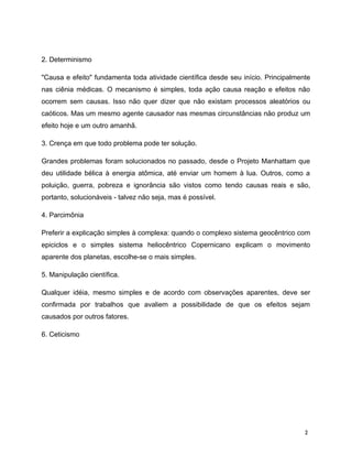 2. Determinismo
"Causa e efeito" fundamenta toda atividade científica desde seu início. Principalmente
nas ciênia médicas. O mecanismo é simples, toda ação causa reação e efeitos não
ocorrem sem causas. Isso não quer dizer que não existam processos aleatórios ou
caóticos. Mas um mesmo agente causador nas mesmas circunstâncias não produz um
efeito hoje e um outro amanhã.
3. Crença em que todo problema pode ter solução.
Grandes problemas foram solucionados no passado, desde o Projeto Manhattam que
deu utilidade bélica à energia atômica, até enviar um homem à lua. Outros, como a
poluição, guerra, pobreza e ignorância são vistos como tendo causas reais e são,
portanto, solucionáveis - talvez não seja, mas é possível.
4. Parcimônia
Preferir a explicação simples à complexa: quando o complexo sistema geocêntrico com
epiciclos e o simples sistema heliocêntrico Copernicano explicam o movimento
aparente dos planetas, escolhe-se o mais simples.
5. Manipulação científica.
Qualquer idéia, mesmo simples e de acordo com observações aparentes, deve ser
confirmada por trabalhos que avaliem a possibilidade de que os efeitos sejam
causados por outros fatores.
6. Ceticismo
2
 