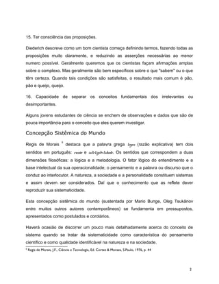 15. Ter consciência das proposições.
Diederich descreve como um bom cientista começa definindo termos, fazendo todas as
proposições muito claramente, e reduzindo as asserções necessárias ao menor
numero possível. Geralmente queremos que os cientistas façam afirmações amplas
sobre o complexo. Mas geralmente são bem específicos sobre o que "sabem" ou o que
têm certeza. Quando tais condições são satisfeitas, o resultado mais comum é pão,
pão e queijo, queijo.
16. Capacidade de separar os conceitos fundamentais dos irrelevantes ou
desimportantes.
Alguns jovens estudantes de ciência se enchem de observações e dados que são de
pouca importância para o conceito que eles querem investigar.
Concepção Sistêmica do Mundo
Regis de Morais
6
destaca que a palavra grega logos (razão explicativa) tem dois
sentidos em português: razão e inteligibilidade. Os sentidos que correspondem a duas
dimensões filosóficas: a lógica e a metodologia. O fator lógico do entendimento e a
base intelectual da sua operacionalidade; o pensamento e a palavra ou discurso que o
conduz ao interlocutor. A natureza, a sociedade e a personalidade constituem sistemas
e assim devem ser considerados. Daí que o conhecimento que as reflete dever
reproduzir sua sistematicidade.
Esta concepção sistêmica do mundo (sustentada por Mario Bunge, Oleg Tsukânov
entre muitos outros autores contemporâneos) se fundamenta em pressupostos,
apresentados como postulados e corolários.
Haverá ocasião de discorrer um pouco mais detalhadamente acerca do conceito de
sistema quando se tratar da sistematicidade como característica do pensamento
científico e como qualidade identificável na natureza e na sociedade.
6
Regis de Morais, J.F., Ciência e Tecnologia, Ed. Cortez & Moraes, S.Paulo, 1976, p. 44
2
 