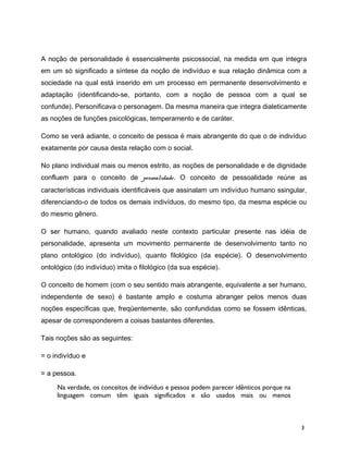 A noção de personalidade é essencialmente psicossocial, na medida em que integra
em um só significado a síntese da noção de indivíduo e sua relação dinâmica com a
sociedade na qual está inserido em um processo em permanente desenvolvimento e
adaptação (identificando-se, portanto, com a noção de pessoa com a qual se
confunde). Personificava o personagem. Da mesma maneira que integra dialeticamente
as noções de funções psicológicas, temperamento e de caráter.
Como se verá adiante, o conceito de pessoa é mais abrangente do que o de indivíduo
exatamente por causa desta relação com o social.
No plano individual mais ou menos estrito, as noções de personalidade e de dignidade
confluem para o conceito de pessoalidade. O conceito de pessoalidade reúne as
características individuais identificáveis que assinalam um indivíduo humano ssingular,
diferenciando-o de todos os demais indivíduos, do mesmo tipo, da mesma espécie ou
do mesmo gênero.
O ser humano, quando avaliado neste contexto particular presente nas idéia de
personalidade, apresenta um movimento permanente de desenvolvimento tanto no
plano ontológico (do indivíduo), quanto filológico (da espécie). O desenvolvimento
ontológico (do indivíduo) imita o filológico (da sua espécie).
O conceito de homem (com o seu sentido mais abrangente, equivalente a ser humano,
independente de sexo) é bastante amplo e costuma abranger pelos menos duas
noções específicas que, freqüentemente, são confundidas como se fossem idênticas,
apesar de corresponderem a coisas bastantes diferentes.
Tais noções são as seguintes:
= o indivíduo e
= a pessoa.
Na verdade, os conceitos de indivíduo e pessoa podem parecer idênticos porque na
linguagem comum têm iguais significados e são usados mais ou menos
3
 