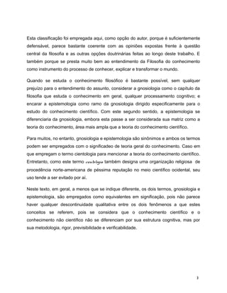 Esta classificação foi empregada aqui, como opção do autor, porque é suficientemente
defensável, parece bastante coerente com as opiniões expostas frente à questão
central da filosofia e as outras opções doutrinárias feitas ao longo deste trabalho. E
também porque se presta muito bem ao entendimento da Filosofia do conhecimento
como instrumento do processo de conhecer, explicar e transformar o mundo.
Quando se estuda o conhecimento filosófico é bastante possível, sem qualquer
prejuízo para o entendimento do assunto, considerar a gnosiologia como o capítulo da
filosofia que estuda o conhecimento em geral, qualquer processamento cognitivo; e
encarar a epistemologia como ramo da gnosiologia dirigido especificamente para o
estudo do conhecimento científico. Com este segundo sentido, a epistemologia se
diferenciaria da gnosiologia, embora esta passe a ser considerada sua matriz como a
teoria do conhecimento, área mais ampla que a teoria do conhecimento científico.
Para muitos, no entanto, gnosiologia e epistemologia são sinônimos e ambos os termos
podem ser empregados com o significadeo de teoria geral do conhecimento. Caso em
que empregam o termo cientologia para mencionar a teoria do conhecimento científico.
Entretanto, como este termo cientologia também designa uma organização religiosa de
procedência norte-americana de péssima reputação no meio científico ocidental, seu
uso tende a ser evitado por aí.
Neste texto, em geral, a menos que se indique diferente, os dois termos, gnosiologia e
epistemologia, são empregados como equivalentes em significação, pois não parece
haver qualquer descontinuidade qualitativa entre os dois fenômenos a que estes
conceitos se referem, pois se considera que o conhecimento científico e o
conhecimento não científico não se diferenciam por sua estrutura cognitiva, mas por
sua metodologia, rigor, previsibilidade e verificabilidade.
3
 
