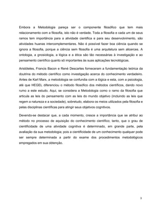 Embora a Metodologia pareça ser o componente filosófico que tem mais
relacionamento com a filosofia, isto não é verdade. Toda a filosofia e cada um de seus
ramos tem importância para a atividade cientifica e para seu desenvolvimento, são
atividades huanas intercomplementares. Não é possível fazer boa ciência quando se
ignora a filosofia, porque a ciência sem filosofia é uma arquitetura sem alicerces. A
ontologia, a gnosiologia, a lógica e a ética são tão necessárias à investigação e ao
pensamento científico quanto sõ importantes às suas aplicações tecnológicas.
Aristóteles, Francis Bacon e René Descartes forneceram a fundamentação teórica da
doutrina do método científico como investigação acerca do conhecimento verdadeiro.
Antes de Karl Marx, a metodologia se confundia com a lógica e esta, com a psicologia,
até que HEGEL diferenciou o método filosófico dos métodos científicos, dando novo
rumo a este estudo. Aqui, se considera a Metodologia como o ramo da filosofia que
articula as leis do pensamento com as leis do mundo objetivo (incluindo as leis que
regem a natureza e a sociedade), sobretudo, elabora os meios utilizados pela filosofia e
pelas disciplinas científicas para atingir seus objetivos cognitivos.
Devendo-se destacar que, a cada momento, cresce a importância que se atribui ao
método no processo de aquisição do conhecimento científico; tanto, que o grau de
cientificidade de uma atividade cognitiva é determinado, em grande parte, pela
avaliação da sua metodologia; pois a cientificidade de um conhecimento qualquer pode
ser sempre determinada a partir do exame dos procedimentos metodológicos
empregados em sua obtenção.
3
 