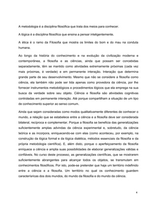 A metodologia é a disciplina filosófica que trata dos meios para conhecer.
A lógica é a disciplina filosófica que ensina a pensar inteligentemente.
A ética é o ramo da Filosofia que mostra os limites do bom e do mau na conduta
humana.
Ao longo da história do conhecimento e na evolução da civilização moderna e
contemporânea, a filosofia e as ciências, ainda que possam ser concebidas
separadamente, têm se mantido como atividades extremamente próximas (cada vez
mais próximas, é verdade) e em permanente interação. Interação que determina
grande parte de seu desenvolvimento. Mesmo que não se considere a filosofia como
ciência, ela também não pode ser tida apenas como provedora da ciência, por lhe
fornecer instrumentos metodológicos e procedimentos lógicos que ela emprega na sua
busca da verdade sobre seu objeto. Ciência e filosofia são atividades cognitivas
controladas em permanente interação. Até porque compartilham a situação de um tipo
de conhecimento superior ao senso comum.
Ainda que sejam consideradas como modos qualitativamente diferentes de conhecer o
mundo, a relação que se estabelece entre a ciência e a filosofia deve ser considerada
bilateral, recíproca e complementar. Porque a filosofia se beneficia das generalizações
suficientemente amplas advindas da ciência experimental e, sobretudo, da ciência
teórica e as incorpora, enriquecendo-se com elas (como aconteceu, por exemplo, na
construção da lógica formal e da lógica dialética, métodos essenciais da filosofia e da
própria metodologia científica). E, além disto, porque o aperfeiçoamento da filosofia
enriquece a ciência e amplia suas possibilidades de elaborar generalizações válidas e
confiáveis. No curso deste processo, as generalizações científicas, que se mostrarem
suficientemente abrangentes para alcançar todos os objetos, se transmutam em
conhecimentos filosóficos. Por isto, pode-se pretender que haja um território indefinido
entre a ciência e a filosofia. Um território no qual os conhecimento guardem
caracterísricas dos dois mundos, do mundo da filosofia e do mundo da ciência.
4
 