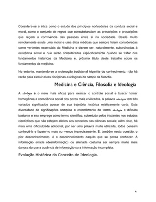 Considera-se a ética como o estudo dos princípios norteadores da conduta social e
moral, como o conjunto de regras que consubstanciam as prescrições e proscrições
que regem a convivência das pessoas entre si na sociedade. Desde muito
remotamente existe uma moral e uma ética médicas que sempre foram consideradas
como vertentes essenciais da Medicina e devem ser, naturalmente, subordinadas à
existência social e que serão consideradas especificamente quando se tratar dos
fundamentos históricos da Medicina e, próximo título deste trabalho sobre os
fundamentos da medicina.
No entanto, mantendo-se a ordenação tradicional tripartite do conhecimento, não há
razão para excluir estas disciplinas axiológicas do campo da filosofia.
Medicina e Ciência, Filosofia e Ideologia
A ideologia é o meio mais eficaz para exercer o controle social e buscar tornar
homogênea a consciência social dos povos mais civilizados. A palavra ideologia tem tido
variados significados apesar de sua trajetória histórica relativamente curta. Esta
diversidade de significações complica o entendimento do termo ideologia e dificulta
bastante o seu emprego como termo científico, sobretudo pelos iniciantes nos estudos
cientíoficos que não estejam afeitos aos conceitos das ciências sociais; além disto, há
mais uma dificculdade adicional, por ser uma palavra muito utilizada, todos pensam
conhecê-la e fazem-no mais ou menos imprecisamente. E, também nesta questão, o
pior desconhecimento, é o desconhecimento daquilo que se pensa conhecer. A
informação errada (desinformação) ou alienada costuma ser sempre muito mais
danosa do que a ausência de informação ou a informação incompleta.
Evolução Histórica do Conceito de Ideologia.
4
 