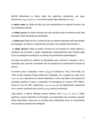 BACON diferenciava os ídolos inatos dos adquiridos socialmente, aos quais
denominava imagens idolátricas e reconhecia quatro tipos diferentes de ídolos:
os idola tribu (os ídolos da tribo) que são característicos da espécie humana e de
suas limitações naturais;
os idola specus (os ídolos culturais) que são induzidos pela convivência social, pela
educação e pela submissão às autoridades;
os idola fori (ídolos do foro, do tribunal) que se orginam adquiridos pelo aprendizado
da linguagem, se referem a experiências concretas e ao conteúdo dos sentidos; e
os idola theatri (‘dolos do teatro) oriundos de uma edução do círculo histórico e
resultanto dos princípios e regras estabelecidos dogmaticamente pela Filosofia (algo
como os paradigmas científicos e os padrões de pensamento epistemológico).
Os ídolos de BACON se referiam às dificuldades para conhecer a natureza e não a
sociedade pois, para ele a sociedade não era accessível ao conhecimento racional da
ciência.
O primeiro autor a empregar o termo ideologia foi Destutt de Tracy (1754-1836), em
1796, na obra intitulada Project d’Élements d’Idéologie. Alí o vocábulo foi usado como
ciência das ideias; referindo-se ao estudo sistemático e crítico das idéias. Uma espécie de
psicologia cognitiva. A seguir a expressão, foi empregada por Cabanis (1757-1808) e
Desttut de Tacy em 1801, significando ciência da alma (ou da subjetividade, exatamente
com o mesmo significado que o termo psicologia defruta atualmente).
Logo depois, a palavra ideologia passou definida como ciência das idéias e, então,
significava estudo sistemático da formação e da assimilação dos conceitos enquanto
idéias elementares, posto que os conceitos são considerados como os componentes
mais simples do pensamento inteligente.
4
 