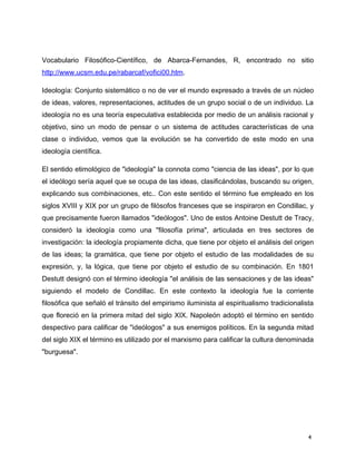 Vocabulario Filosófico-Científico, de Abarca-Fernandes, R, encontrado no sitio
http://www.ucsm.edu.pe/rabarcaf/vofici00.htm.
Ideología: Conjunto sistemático o no de ver el mundo expresado a través de un núcleo
de ideas, valores, representaciones, actitudes de un grupo social o de un individuo. La
ideología no es una teoría especulativa establecida por medio de un análisis racional y
objetivo, sino un modo de pensar o un sistema de actitudes características de una
clase o individuo, vemos que la evolución se ha convertido de este modo en una
ideología científica.
El sentido etimológico de "ideología" la connota como "ciencia de las ideas", por lo que
el ideólogo sería aquel que se ocupa de las ideas, clasificándolas, buscando su origen,
explicando sus combinaciones, etc.. Con este sentido el término fue empleado en los
siglos XVIII y XIX por un grupo de filósofos franceses que se inspiraron en Condillac, y
que precisamente fueron llamados "ideólogos". Uno de estos Antoine Destutt de Tracy,
consideró la ideología como una "filosofía prima", articulada en tres sectores de
investigación: la ideología propiamente dicha, que tiene por objeto el análisis del origen
de las ideas; la gramática, que tiene por objeto el estudio de las modalidades de su
expresión, y, la lógica, que tiene por objeto el estudio de su combinación. En 1801
Destutt designó con el término ideología "el análisis de las sensaciones y de las ideas"
siguiendo el modelo de Condillac. En este contexto la ideología fue la corriente
filosófica que señaló el tránsito del empirismo iluminista al espiritualismo tradicionalista
que floreció en la primera mitad del siglo XIX. Napoleón adoptó el término en sentido
despectivo para calificar de "ideólogos" a sus enemigos políticos. En la segunda mitad
del siglo XIX el término es utilizado por el marxismo para calificar la cultura denominada
"burguesa".
4
 