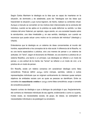 Según Carlos Manheim la ideología es la idea que es capaz de insertarse en la
situación, de dominarla y de adatársela; pues las "ideologías son las ideas que
trascienden la situación y que nunca lograron, de hecho, realizar su contenido virtual.
Aunque a menudo se convierten en los motivos bien intencionados de la conducta del
individuo, cuando se las aplica en la práctica se suele deformar su sentido. La idea
cristiana del amor fraternal, por ejemplo, sigue siendo, en una sociedad basada sobre
la servidumbre, una idea irrealizable y, en ese sentido, ideológica, aun cuando se
reconozca que puede actuar como motivo en la conducta del individuo" (Ideología y
Utopía).
Entendemos que la ideología es un sistema de ideas concernientes al mundo del
hombre, especialmente a los conceptos de la vida social. A diferencia de la filosofía, no
es una teoría especulativa o práctica, sino una manera de pensar o un sistema de
actitudes. Un "ismo", según el diccionario de Webster, es una doctrina o práctica de un
sistema filosófico, una teoría o un principio. Las ideologías se refieren a un modo de
pensar, a una actitud de la mente; los "ismos" se refieren a un modo de vivir, a la
práctica de un modo de pensar.
Em filosofia, existe um relativo consenso em caracterizar ideologia como falsa
consciência. Pode-se definir ideologia como crenças, opiniões, valores e outras
representações individuais que se originam acriticamente do interesse quase sempre
objetivos de entidades sociais com as quais as pessoas se identificam. Entre os
conceitos de consciência crítica e ideologia como falsa consciência, surge o conceito
de consciência possível.
Aspecto curioso da ideologia e que a distingue da psicologia é que, freqüentemente,
ela contraria os interesses individuais de seu agente, evidenciando o como e o quanto,
muitas vezes, as necessidades sociais, de grupo, de classe, se sobrepõem às
necessidades individuais e as postergam ou encobrem.
5
 