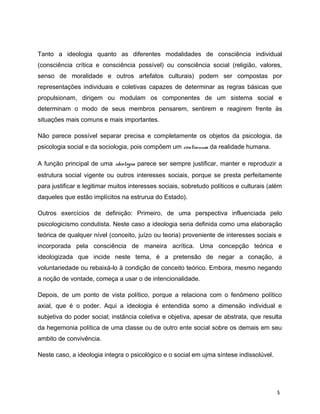 Tanto a ideologia quanto as diferentes modalidades de consciência individual
(consciência crítica e consciência possível) ou consciência social (religião, valores,
senso de moralidade e outros artefatos culturais) podem ser compostas por
representações individuais e coletivas capazes de determinar as regras básicas que
propulsionam, dirigem ou modulam os componentes de um sistema social e
determinam o modo de seus membros pensarem, sentirem e reagirem frente às
situações mais comuns e mais importantes.
Não parece possível separar precisa e completamente os objetos da psicologia, da
psicologia social e da sociologia, pois compõem um continuum da realidade humana.
A função principal de uma ideologia parece ser sempre justificar, manter e reproduzir a
estrutura social vigente ou outros interesses sociais, porque se presta perfeitamente
para justificar e legitimar muitos interesses sociais, sobretudo políticos e culturais (além
daqueles que estão implícitos na estrurua do Estado).
Outros exercícios de definição: Primeiro, de uma perspectiva influenciada pelo
psicologicismo condutista. Neste caso a ideologia seria definida como uma elaboração
teórica de qualquer nível (conceito, juízo ou teoria) proveniente de interesses sociais e
incorporada pela consciência de maneira acrítica. Uma concepção teórica e
ideologizada que incide neste tema, é a pretensão de negar a conação, a
voluntariedade ou rebaixá-lo à condição de conceito teórico. Embora, mesmo negando
a noção de vontade, começa a usar o de intencionalidade.
Depois, de um ponto de vista político, porque a relaciona com o fenômeno político
axial, que é o poder. Aqui a ideologia é entendida somo a dimensão individual e
subjetiva do poder social; instância coletiva e objetiva, apesar de abstrata, que resulta
da hegemonia política de uma classe ou de outro ente social sobre os demais em seu
ambito de convivência.
Neste caso, a ideologia integra o psicológico e o social em ujma síntese indissolúvel.
5
 