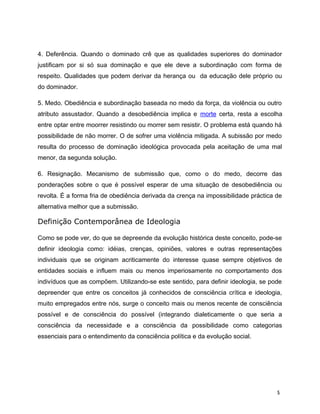 4. Deferência. Quando o dominado crê que as qualidades superiores do dominador
justificam por si só sua dominação e que ele deve a subordinação com forma de
respeito. Qualidades que podem derivar da herança ou da educação dele próprio ou
do dominador.
5. Medo. Obediência e subordinação baseada no medo da força, da violência ou outro
atributo assustador. Quando a desobediência implica e morte certa, resta a escolha
entre optar entre moorrer resistindo ou morrer sem resistir. O problema está quando há
possibilidade de não morrer. O de sofrer uma violência mitigada. A subissão por medo
resulta do processo de dominação ideológica provocada pela aceitação de uma mal
menor, da segunda solução.
6. Resignação. Mecanismo de submissão que, como o do medo, decorre das
ponderações sobre o que é possível esperar de uma situação de desobediência ou
revolta. É a forma fria de obediência derivada da crença na impossibilidade práctica de
alternativa melhor que a submissão.
Definição Contemporânea de Ideologia
Como se pode ver, do que se depreende da evolução histórica deste conceito, pode-se
definir ideologia como: idéias, crenças, opiniões, valores e outras representações
individuais que se originam acriticamente do interesse quase sempre objetivos de
entidades sociais e influem mais ou menos imperiosamente no comportamento dos
indivíduos que as compõem. Utilizando-se este sentido, para definir ideologia, se pode
depreender que entre os conceitos já conhecidos de consciência crítica e ideologia,
muito empregados entre nós, surge o conceito mais ou menos recente de consciência
possível e de consciência do possível (integrando dialeticamente o que seria a
consciência da necessidade e a consciência da possibilidade como categorias
essenciais para o entendimento da consciência política e da evolução social.
5
 