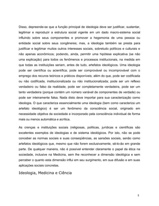 Disso, depreende-se que a função principal de ideologia deve ser justificar, sustentar,
legitimar e reproduzir a estrutura social vigente em um dado macro-sistema social
influindo sobre seus componentes e promover a hegemonia de uma pessoa ou
entidade social sobre seus congêneres; mas, a ideologia também se presta para
justificar e legitimar muitos outros interesses sociais, sobretudo políticos e culturais e
não apenas aconômicos; podendo, ainda, permitir uma hipótese explicativa (se não
uma explicação) para todos os fenômenos e processos institucionais, na medida em
que todas as instituições seriam, antes de tudo, artefatos ideológicos. Uma ideologia
pode ser científica ou acientífica; pode ser comprovável ou incomprovável com o
emprego dos recuros teóricos e práticos disponíveis; além do que, pode ser codificada
ou não codificada, institucionalizada ou não institucionalizada; pode ser um reflexo
verdadeiro ou falso da realidade; pode ser completamente verdadeira, pode ser um
tanto verdadeira (porque contém um número variável de componentes de verdade) ou
pode ser inteiramente falsa. Nada disto deve importar para sua caracterização como
ideologia. O que caracteriza essencialmente uma ideologia (bem como caracteriza um
artefato ideológico) é ser um fenômeno da consciência social, originado em
necessidade objetiva da sociedade e incorporado pela consciência individual de forma
mais ou menos automática e acrítica.
As crenças e instituições sociais (religiosas, políticas, jurídicas e científicas são
excelentes exemplos de ideologias e de sistema ideológicos. Por isto, não se pode
conceber as normas sociais e suas conseqüências, as sansões sociais, senão como
artefatos ideológicos que, mesmo que não forem exclusivamente, sê-lo-ão em grande
parte. De qualquer maneira, não é possível entender claramente o papel da ética na
sociedade, inclusive na Medicina, sem lhe reconhecer a dimensão ideológica e sem
perceber o quanto esta dimensão influi em seu surgimento, em sua difusão e em suas
aplicaçòes sociais concretas.
Ideologia, Medicina e Ciência
5
 