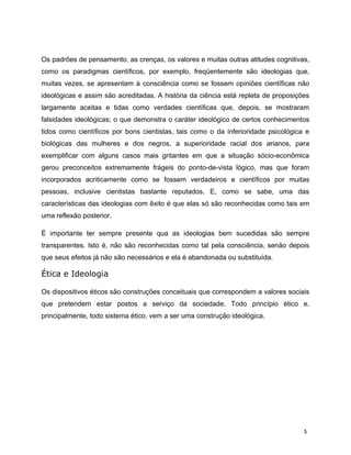 Os padrões de pensamento, as crenças, os valores e muitas outras atitudes cognitivas,
como os paradigmas científicos, por exemplo, freqüentemente são ideologias que,
muitas vezes, se apresentam à consciência como se fossem opiniões científicas não
ideológicas e assim são acreditadas. A história da ciência está repleta de proposições
largamente aceitas e tidas como verdades científicas que, depois, se mostraram
falsidades ideológicas; o que demonstra o caráter ideológico de certos conhecimentos
tidos como científicos por bons cientistas, tais como o da inferioridade psicológica e
biológicas das mulheres e dos negros, a superioridade racial dos arianos, para
exemplificar com alguns casos mais gritantes em que a situação sócio-econômica
gerou preconceitos extremamente frágeis do ponto-de-vista lógico, mas que foram
incorporados acriticamente como se fossem verdadeiros e científicos por muitas
pessoas, inclusive cientistas bastante reputados. E, como se sabe, uma das
características das ideologias com êxito é que elas só são reconhecidas como tais em
uma reflexão posterior.
É importante ter sempre presente qua as ideologias bem sucedidas são sempre
transparentes. Isto é, não são reconhecidas como tal pela consciência, senão depois
que seus efeitos já não são necessários e ela é abandonada ou substituída.
Ética e Ideologia
Os dispositivos éticos são construções conceituais que correspondem a valores sociais
que pretendem estar postos a serviço da sociedade. Todo princípio ético e,
principalmente, todo sistema ético, vem a ser uma construção ideológica.
5
 
