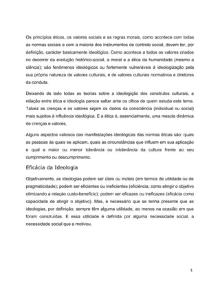 Os princípios éticos, os valores sociais e as regras morais, como acontece com todas
as normas sociais e com a maioria dos instrumentos de controle social, devem ter, por
definição, carácter basicamente ideológico. Como acontece a todos os valores criados
no decorrer da evolução histórico-social, a moral e a ética da humanidade (mesmo a
ciência); são fenômenos ideológicos ou fortemente vulneráveis à ideologização pela
sua própria natureza de valores culturais, e de valores culturais normativos e diretores
da conduta.
Deixando de lado todas as teorias sobre a ideologição dos construtos culturais, a
relação entre ética e ideologia parece saltar ante os olhos de quem estuda este tema.
Talvez as crenças e os valores sejam os dados da consciência (individual ou social)
mais sujeitos à influência ideológica. E a ética é, essencialmente, uma mescla dinâmica
de crenças e valores.
Alguns aspectos valiosos das manifestações ideológicas das normas éticas são: quais
as pessoas às quais se aplicam, quais as circunstâncias que influem em sua aplicação
e qual a maior ou menor tolerância ou intolerância da cultura frente ao seu
cumprimento ou descumprimento.
Eficácia da Ideologia
Objetivamente, as ideologias podem ser úteis ou inúteis (em termos de utilidade ou de
pragmaticidade); podem ser eficientes ou ineficientes (eficiência, como atingir o objetivo
otimizando a relaçáo custo-benefício); podem ser eficazes ou ineficazes (eficácia como
capacidade de atingir o objetivo). Mas, é necessário que se tenha presente que as
ideologias, por definição, sempre têm alguma utilidade, ao menos na ocasião em que
foram construídas. E essa utilidade é definida por alguma necessidade social, a
necessidade social que a motivou.
5
 