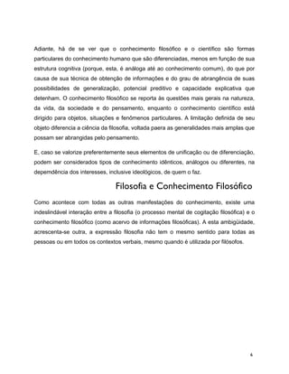 Adiante, há de se ver que o conhecimento filosófico e o científico são formas
particulares do conhecimento humano que são diferenciadas, menos em função de sua
estrutura cognitiva (porque, esta, é análoga até ao conhecimento comum), do que por
causa de sua técnica de obtenção de informações e do grau de abrangência de suas
possibilidades de generalização, potencial preditivo e capacidade explicativa que
detenham. O conhecimento filosófico se reporta às questões mais gerais na natureza,
da vida, da sociedade e do pensamento, enquanto o conhecimento científico está
dirigido para objetos, situações e fenômenos particulares. A limitação definida de seu
objeto diferencia a ciência da filosofia, voltada paera as generalidades mais amplas que
possam ser abrangidas pelo pensamento.
E, caso se valorize preferentemente seus elementos de unificação ou de diferenciação,
podem ser considerados tipos de conhecimento idênticos, análogos ou diferentes, na
depemdência dos interesses, inclusive ideológicos, de quem o faz.
Filosofia e Conhecimento Filosófico
Como acontece com todas as outras manifestações do conhecimento, existe uma
indeslindável interação entre a filosofia (o processo mental de cogitação filosófica) e o
conhecimento filosófico (como acervo de informações filosóficas). A esta ambigüidade,
acrescenta-se outra, a expressão filosofia não tem o mesmo sentido para todas as
pessoas ou em todos os contextos verbais, mesmo quando é utilizada por filósofos.
6
 
