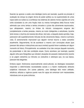 Quando se aprecia e avalia uma ideologia (como por exemplo, quando se procede à
avaliação da crença na origem divina do poder político ou na superioridade de umas
raças sobre as outras ou a confiança nos sistemas de valores morais vigentes em uma
certa sociedade ou em uma fração mais ou menos homogênea dela) fica-se muito
admirado que como tantos e tantos conceitos e juízos tão obviamente equivocados,
que ultrapassam, mesmo, os limites do ridículo, conseguiram enganar tão
completamente a tantas pessoas, mesmo as muito inteligentes e estudiosas, durante
tanto tempo; e iludí-los de maneira tão eficaz; isto tudo, a despeito desta opiniões, hoje,
parecerem até superlativamente ridículas de tão obviamente falsas, mesmo à primeira
vista. É extremamente improvável que alguém normal recorra a estes conceitos
atualmente. Seguramente, há de acontecer o mesmo com convicções atuais (que
parecem tão sérias e indiscutíveis aos seus crentes) quando forem avaliadas em algum
momento do futuro. Principalmente, se avaliadas à luz das crenças daquele momento
da posteridade e não das condições atuais. Como acontece, por exemplo, quando
alguém olha para fotografias que retratam situações de passado relativamente recente
e se julgam estranhos ou ridículos os vestuários e adereços que, na sua época,
pareciam tão elegantes.
Embora sejam, fenômenos essencialmente sócio-culturais, as ideologias necessitam
responder a determinadas necessidades sociais e o fazem mobilizando atributos
subjetivos individuais. Em outras palavras, uma ideologia terá maior utilidade,
eficiência, eficácia e vigência quanto mais for capaz de sintonizar com necessidades
individuais com as quais sintonize.
6
 