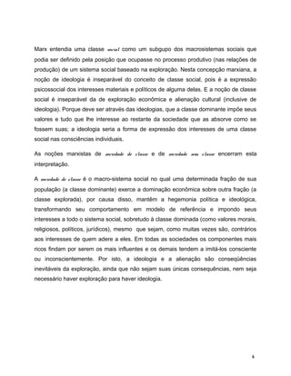 Marx entendia uma classe social como um subgupo dos macrosistemas sociais que
podia ser definido pela posição que ocupasse no processo produtivo (nas relações de
produção) de um sistema social baseado na exploração. Nesta concepção marxiana, a
noção de ideologia é inseparável do conceito de classe social, pois é a expressão
psicossocial dos interesses materiais e políticos de alguma delas. E a noção de classe
social é inseparável da de exploração econômica e alienação cultural (inclusive de
ideologia). Porque deve ser através das ideologias, que a classe dominante impõe seus
valores e tudo que lhe interesse ao restante da sociedade que as absorve como se
fossem suas; a ideologia seria a forma de expressão dos interesses de uma classe
social nas consciências individuais.
As noções marxistas de sociedade de classe e de sociedade sem classe encerram esta
interpretação.
A sociedade de classe é o macro-sistema social no qual uma determinada fração de sua
população (a classe dominante) exerce a dominação econômica sobre outra fração (a
classe explorada), por causa disso, mantêm a hegemonia política e ideológica,
transformando seu comportamento em modelo de referência e impondo seus
interesses a todo o sistema social, sobretudo à classe dominada (como valores morais,
religiosos, políticos, jurídicos), mesmo que sejam, como muitas vezes são, contrários
aos interesses de quem adere a eles. Em todas as sociedades os componentes mais
ricos findam por serem os mais influentes e os demais tendem a imitá-los consciente
ou inconscientemente. Por isto, a ideologia e a alienação são conseqüências
inevitáveis da exploração, ainda que não sejam suas únicas consequências, nem seja
necessário haver exploração para haver ideologia.
6
 