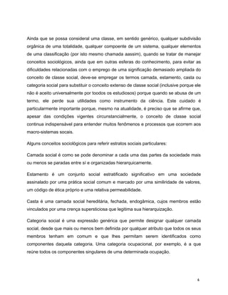Ainda que se possa consideral uma classe, em sentido genérico, qualquer subdivisão
orgânica de uma totalidade, qualquer compoente de um sistema, qualquer elementos
de uma classificação (por isto mesmo chamada aassim), quando se tratar de manejar
conceitos sociológicos, ainda que em outras esferas do conhecimento, para evitar as
dificuldades relacionadas com o emprego de uma significação demasiado ampliada do
conceito de classe social, deve-se empregar os termos camada, estamento, casta ou
categoria social para substituir o conceito extenso de classe social (inclusive porque ele
não é aceito universalmente por toodos os estudiosos) porque quando se abusa de um
termo, ele perde sua utilidades como instrumento da ciência. Este cuidado é
particularmente importante porque, mesmo na atualidade, é preciso que se afirme que,
apesar das condições vigentes circunstancialmente, o conceito de classe social
continua indispensável para entender muitos fenômenos e processos que ocorrem aos
macro-sistemas socais.
Alguns conceitos sociológicos para referir estratos sociais particulares:
Camada social é como se pode denominar a cada uma das partes da sociedade mais
ou menos se paradas entre sí e organizadas hierarquicamente.
Estamento é um conjunto social estratificado significativo em uma sociedade
assinalado por uma prática social comum e marcado por uma similiridade de valores,
um código de ética próprio e uma relativa permeabilidade.
Casta é uma camada social hereditária, fechada, endogâmica, cujos membros estão
vinculados por uma crença supersticiosa que legitima sua hierarquização.
Categoria social é uma expressão genérica que permite designar qualquer camada
social, desde que mais ou menos bem definida por qualquer atributo que todos os seus
membros tenham em comum e que lhes permitam serem identificados como
componentes daquela categoria. Uma categoria ocupacional, por exemplo, é a que
reúne todos os componentes singulares de uma determinada ocupação.
6
 