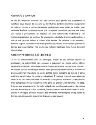 Ocupação e Ideologia
O tipo de ocupação praticado por uma pessoa para ganhar sua subsistência e
satisfazer seus desejos de consumo ou de influência também determina o surgimento
de valores, normas e regras claramente ideologizados para dirigir ou regular suas
condutas. Pode-se considerar natural que um agente profissional perceba bem antes
dos outros a possibilidade de trabalhar em uma determinada modalidad e de
instituição prestadora de serviços. Se empregado, sobretudo de empregado público, é
natural que procure atribuir a outrem suas tarefas. Se trabalha como autônomo,
também se pode considerar natural que pretenda acumular o maior número possível de
tarefas que possa realizar. Tais tendências, refletem ideologias muito fáceis de serem
identificadas.
Carácter Psicossocial das Ideologias
Já se viu anteriormente como as ideologias, apesar de seu carácter objetivo se
processam na subjetividade das pessoas e dependem de muitos outros fatores
igualmente subjetivos: a ideologia é um fenômeno nitidamente psicossoacial, portanto.
O carácter político da ideologia ressalta deste processo parecer constituir a dimensão
psicossocial mais importante do poder político (como categoria da ciência e como
realidade social nuclear da prática social política), É bastante provável que a ideologia
venha a ser uma das fontes mais influentes do poder político e uma das conseqüências
mais conspícuas de sua existência como parte da prática social concreta. No caso,
trata-se aqui, principalmente, do poder estatal mas também pode ocorrer, da mesma
maneira, em quaisquer outras manifestações de poder nas interações sociais (do poder
social). A ideologia, em suas muitas e tão diferentes manifestações, talvez sejam as
formas mais comuns dos fenômenos de poder se exercitarem.
6
 