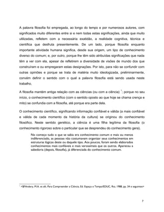 A palavra filosofia foi empregada, ao longo do tempo e por numerosos autores, com
significados muito diferentes entre si e nem todas estas significações, ainda que muito
utilizadas, refletem com a necessária exatidão, a realidade cognitiva, técnica e
científica que desfruta presentemente. De um lado, porque filosofia enquanto
importante atividade humana significa, desde sua origem, um tipo de conhecimento
diverso do comum; e, por outro, porque lhe têm sido atribuídas significações que nada
têm a ver com ela, apesar de refletirem a diversidade de visões de mundo dos que
construíram e ou empregaram estas designações. Por isto, para não se confundir com
outras opiniões e porque se trata de matéria muito ideologizada, preliminarmente,
convém definir o sentido com o qual a palavra filosofia está sendo usada neste
trabalho.
A filosofia mantém antiga relação com as ciências (ou com a ciência)
1
; porque no seu
início, o conhecimento científico (com o sentido oposto ao que hoje se chama crença e
mito) se confundia com a filosofia, até porque era parte dela.
O conhecimento científico, significando informação confiável e válida (a mais confiável
e válida de cada momento da história da cultura) se originou do conhecimento
filosófico. Neste sentido genético, a ciência é uma filha legítima da filosofia (o
conhecimento rigoroso sobre o particular que se desprendeu do conhecimento gera).
No começo tudo o que se sabia era conhecimento comum e mais ou menos
indiferenciado, as pessoas não costumavam organizar seus conhecimentos em
estruturas lógicas deste ou daquele tipo. Aos poucos, foram sendo elaborados
conhecimentos mais confiáveis e mais verossímeis que os outros. Apareceu a
sabedoria (depois, filosofia), já diferenciada do conhecimento comum.
1
<$FAndery, M.A. et alli, Para Compreender a Ciência, Ed. Espaço e Tempo/EDUC, Rio, 1988, pp. 34 e seguintes>
7
 