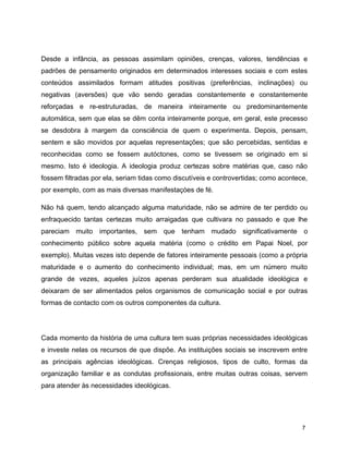 Desde a infância, as pessoas assimilam opiniões, crenças, valores, tendências e
padrões de pensamento originados em determinados interesses sociais e com estes
conteúdos assimilados formam atitudes positivas (preferências, inclinações) ou
negativas (aversões) que vão sendo geradas constantemente e constantemente
reforçadas e re-estruturadas, de maneira inteiramente ou predominantemente
automática, sem que elas se dêm conta inteiramente porque, em geral, este precesso
se desdobra à margem da consciência de quem o experimenta. Depois, pensam,
sentem e são movidos por aquelas representações; que são percebidas, sentidas e
reconhecidas como se fossem autóctones, como se tivessem se originado em si
mesmo. Isto é ideologia. A ideologia produz certezas sobre matérias que, caso não
fossem filtradas por ela, seriam tidas como discutíveis e controvertidas; como acontece,
por exemplo, com as mais diversas manifestaçòes de fé.
Não há quem, tendo alcançado alguma maturidade, não se admire de ter perdido ou
enfraquecido tantas certezas muito arraigadas que cultivara no passado e que lhe
pareciam muito importantes, sem que tenham mudado significativamente o
conhecimento público sobre aquela matéria (como o crédito em Papai Noel, por
exemplo). Muitas vezes isto depende de fatores inteiramente pessoais (como a própria
maturidade e o aumento do conhecimento individual; mas, em um número muito
grande de vezes, aqueles juízos apenas perderam sua atualidade ideológica e
deixaram de ser alimentados pelos organismos de comunicação social e por outras
formas de contacto com os outros componentes da cultura.
Cada momento da história de uma cultura tem suas próprias necessidades ideológicas
e investe nelas os recursos de que dispõe. As instituições sociais se inscrevem entre
as principais agências ideológicas. Crenças religiosos, tipos de culto, formas da
organização familiar e as condutas profissionais, entre muitas outras coisas, servem
para atender às necessidades ideológicas.
7
 