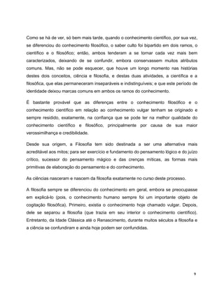 Como se há de ver, só bem mais tarde, quando o conhecimento científico, por sua vez,
se diferenciou do conhecimento filosófico, o saber culto foi bipartido em dois ramos, o
científico e o filosófico; então, ambos tenderam a se tornar cada vez mais bem
caracterizados, deixando de se confundir, embora conservassem muitos atributos
comuns. Mas, não se pode esquecer, que houve um longo momento nas histórias
destes dois conceitos, ciência e filosofia, e destas duas atividades, a científica e a
filosófica, que elas permaneceram inseparáveis e indistinguíveis; e que este período de
identidade deixou marcas comuns em ambos os ramos do conhecimento.
É bastante provável que as diferenças entre o conhecimento filosófico e o
conhecimento científico em relação ao conhecimento vulgar tenham se originado e
sempre residido, exatamente, na confiança que se pode ter na melhor qualidade do
conhecimento científico e filosófico, principalmente por causa de sua maior
verossimilhança e credibilidade.
Desde sua origem, a Filosofia tem sido destinada a ser uma alternativa mais
acreditável aos mitos; para ser exercício e fundamento do pensamento lógico e do juízo
crítico, sucessor do pensamento mágico e das crenças míticas, as formas mais
primitivas de elaboração do pensamento e do conhecimento.
As ciências nasceram e nascem da filosofia exatamente no curso deste processo.
A filosofia sempre se diferenciou do conhecimento em geral, embora se preocupasse
em explicá-lo (pois, o conhecimento humano sempre foi um importante objeto de
cogitação filosófica). Primeiro, existia o conhecimento hoje chamado vulgar. Depois,
dele se separou a filosofia (que trazia em seu interior o conhecimento científico).
Entretanto, da Idade Clássica até o Renascimento, durante muitos séculos a filosofia e
a ciência se confundiram e ainda hoje podem ser confundidas.
9
 