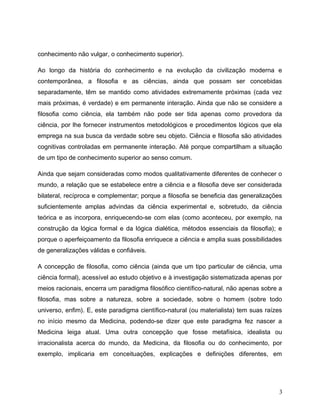 conhecimento não vulgar, o conhecimento superior).
Ao longo da história do conhecimento e na evolução da civilização moderna e
contemporânea, a filosofia e as ciências, ainda que possam ser concebidas
separadamente, têm se mantido como atividades extremamente próximas (cada vez
mais próximas, é verdade) e em permanente interação. Ainda que não se considere a
filosofia como ciência, ela também não pode ser tida apenas como provedora da
ciência, por lhe fornecer instrumentos metodológicos e procedimentos lógicos que ela
emprega na sua busca da verdade sobre seu objeto. Ciência e filosofia são atividades
cognitivas controladas em permanente interação. Até porque compartilham a situação
de um tipo de conhecimento superior ao senso comum.
Ainda que sejam consideradas como modos qualitativamente diferentes de conhecer o
mundo, a relação que se estabelece entre a ciência e a filosofia deve ser considerada
bilateral, recíproca e complementar; porque a filosofia se beneficia das generalizações
suficientemente amplas advindas da ciência experimental e, sobretudo, da ciência
teórica e as incorpora, enriquecendo-se com elas (como aconteceu, por exemplo, na
construção da lógica formal e da lógica dialética, métodos essenciais da filosofia); e
porque o aperfeiçoamento da filosofia enriquece a ciência e amplia suas possibilidades
de generalizações válidas e confiáveis.
A concepção de filosofia, como ciência (ainda que um tipo particular de ciência, uma
ciência formal), acessível ao estudo objetivo e à investigação sistematizada apenas por
meios racionais, encerra um paradigma filosófico científico-natural, não apenas sobre a
filosofia, mas sobre a natureza, sobre a sociedade, sobre o homem (sobre todo
universo, enfim). E, este paradigma científico-natural (ou materialista) tem suas raízes
no início mesmo da Medicina, podendo-se dizer que este paradigma fez nascer a
Medicina leiga atual. Uma outra concepção que fosse metafísica, idealista ou
irracionalista acerca do mundo, da Medicina, da filosofia ou do conhecimento, por
exemplo, implicaria em conceituações, explicações e definições diferentes, em
3
 