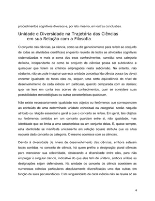 procedimentos cognitivos diversos e, por isto mesmo, em outras conclusões.
Unidade e Diversidade na Trajetória das Ciências
em sua Relação com a Filosofia
O conjunto das ciências, (a ciência, como se diz genericamente para referir ao conjunto
de todas as atividades científicas) enquanto reunião de todas as atividades cognitivas
sistematizadas e mais a soma dos seus conhecimentos, constitui uma categoria
definida, independente de como tal conjunto de ciências possa ser subdividido e
quaisquer que forem os critérios empregados nesta subdivisão. No entanto, não
obstante, não se pode imaginar que esta unidade conceitual da ciência possa (ou deva)
encerrar igualdade de todas elas ou, sequer, uma certa equivalência do nível de
desenvolvimento de cada ciência em particular, quando comparada com as demais;
quer se leve em conta seu acervo de conhecimentos, quer se considere suas
possibilidades metodológicas ou outras características quaisquer.
Não existe necessariamente igualdade nos objetos ou fenômenos que correspondem
ao conteúdo de uma determinada unidade conceitual ou categorial, senão naquele
atributo ou relação essencial e geral a que o conceito se refere. Em geral, tais objetos
ou fenômenos contidos em um conceito guardam entre si, não igualdade, mas
identidade que se limita a uma característca ou um conjunto delas. E, quase sempre,
esta identidade se manifesta unicamente em relação àquele atributo que os situa
naquela dado conceito ou categoria. O mesmo acontece com as ciências.
Devido à diversidade de níveis de desenvolvimento das ciências, embora estejam
todas contidas no conceito de ciência, há quem prefira a designação plural ciências
para mencionar sua coletividade, destacando a diversidade entre elas, para não
empregar o singular ciência, indicativo do que elas têm de unitário, embora ambas as
designações sejam defensáveis. Na unidade do conceito de ciência coexistem as
numerosas ciências particulares absolutamente diversificadas uma das outras em
função de suas peculiaridades. Esta singularidade de cada ciência não se revela só na
4
 