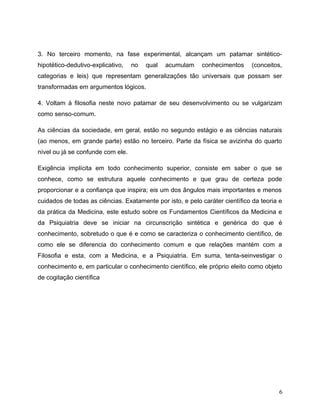 3. No terceiro momento, na fase experimental, alcançam um patamar sintético-
hipotético-dedutivo-explicativo, no qual acumulam conhecimentos (conceitos,
categorias e leis) que representam generalizações tão universais que possam ser
transformadas em argumentos lógicos.
4. Voltam à filosofia neste novo patamar de seu desenvolvimento ou se vulgarizam
como senso-comum.
As ciências da sociedade, em geral, estão no segundo estágio e as ciências naturais
(ao menos, em grande parte) estão no terceiro. Parte da física se avizinha do quarto
nível ou já se confunde com ele.
Exigência implícita em todo conhecimento superior, consiste em saber o que se
conhece, como se estrutura aquele conhecimento e que grau de certeza pode
proporcionar e a confiança que inspira; eis um dos ângulos mais importantes e menos
cuidados de todas as ciências. Exatamente por isto, e pelo caráter científico da teoria e
da prática da Medicina, este estudo sobre os Fundamentos Científicos da Medicina e
da Psiquiatria deve se iniciar na circunscrição sintética e genérica do que é
conhecimento, sobretudo o que é e como se caracteriza o conhecimento científico, de
como ele se diferencia do conhecimento comum e que relações mantém com a
Filosofia e esta, com a Medicina, e a Psiquiatria. Em suma, tenta-seinvestigar o
conhecimento e, em particular o conhecimento científico, ele próprio eleito como objeto
de cogitação científica
6
 
