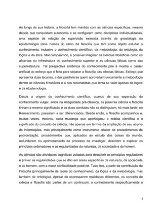 Ao longo de sua história, a filosofia tem mantido com as ciências específicas, mesmo
depois que conquistam autonomia e se configuram como disciplinas individualizadas,
uma espécie de relação de supervisão exercida através da gnosiologia ou
epistemologia (dois nomes do ramo da filosofia que tem como objeto estudar o
conhecimento, inclusive o conhecimento científico), da metodologia, da ontologia, da
lógica e da ética. Mal compaarndo, é possível imaginar as ciências filosóficas como os
alicerces ou infrestrutura do conhecimento superior e as ciências fáticas como sua
superestrutura Tal prespectiva sistêmica do conhecimento põe à mostra o caráer
artificial do esforço que é feito para separar a filosofia das cências fáticas. Esforço que
apresenta duas lacunas, a dos positivisras quem aproveitam unicamente a metodologia
dentre as ciências fi;osóficas e a dos racionalistas que tenta se valer apenas da logica
e da e[ostemologia.
Desde a origem do conhecimento científico, quando de sua separação do
conhecimento vulgar, ainda na Antigüidade pré-clássica, as palavras ciência e filosofia
tinham a mesma significação e as duas condutas não se distinguiam, só mais tarde, no
Renascimento, passaram a ser diferenciados. Desde então, a filosofia acompanhou e,
muitas vezes, motivou, cada mudança que aperfeiçoou a prática científica e o
significado do conceito de ciência, não apenas em termos da ampliação de seu acervo
de informações, mas principalmente como instrumento criador de procedimentos de
padronização, procedimentos que, aplicados ao estudo das coisas do mundo,
redundaram no aprimoramento do processo de investigar, descobrir e explicar os
princípios ordenadores e as regularidades da natureza, da sociedade e do homem.
As ciências são atividades cognitivas voltadas para descobrir os princípios reguladores
e prever as regularidades que se dão em áreas específicas da natureza, da sociedade
e do homem, com a maior confiabilidade possível. Tudo isto, a partir da contribuição da
Filosofia (principalmente da teoria do conhecimento, da lógica e da metodologia, mas
também da ontologia). Apesar de expressarem realidades diferentes, os conceito de
ciência e filosofia são partes de um continuum: o conhecimento (especificamente o
2
 