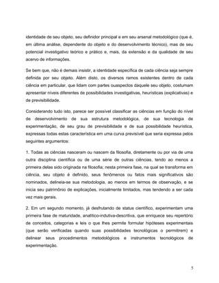 identidade de seu objeto, seu definidor principal e em seu arsenal metodológico (que é,
em última análise, dependente do objeto e do desenvolvimento técnico), mas de seu
potencial investigativo teórico e prático e, mais, da extensão e da qualidade de seu
acervo de informações.
Se bem que, não é demais insistir, a identidade específica de cada ciência seja sempre
definida por seu objeto. Além disto, os diversos ramos existentes dentro de cada
ciência em particular, que lidam com partes ouaspectos daquele seu objeto, costumam
apresentar níveis diferentes de possibilidades investigativas, heurísticas (explicativas) e
de previsibilidade.
Considerando tudo isto, parece ser possível classificar as ciências em função do nível
de desenvolvimento de sua estrutura metodológica, de sua tecnologia de
experimentação, de seu grau de previsibilidade e de sua possibilidade heurística,
expressas todas estas característica em uma curva previsível que seria expressa pelos
seguintes argumentos:
1. Todas as ciências nasceram ou nascem da filosofia, diretamente ou por via de uma
outra disciplina científica ou de uma série de outras ciências, tendo ao menos a
primeira delas sido originada na filosofia; nesta primeira fase, na qual se transforma em
ciência, seu objeto é definido, seus fenômenos ou fatos mais significativos são
nominados, delineia-se sua metodologia, ao menos em termos de observação, e se
inicia seu patrimônio de explicações, inicialmente limitados, mas tendendo a ser cada
vez mais gerais.
2. Em um segundo momento, já desfrutando de status científico, experimentam uma
primeira fase de maturidade, analítico-indutiva-descritiva, que enriquece seu repertório
de conceitos, categorias e leis o que lhes permite formular hipóteses experimentais
(que serão verificadas quando suas possibilidades tecnológicas o permitirem) e
delinear seus procedimentos metodológicos e instrumentos tecnológicos de
experimentação.
5
 