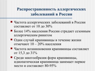 Распространенность аллергических
заболеваний в России
 Частота аллергических заболеваний в России
составляет от 10 до 30%
 Более 14% населения России страдает сезонным
аллергическим ринитом
 Один случай крапивницы в течение жизни
отмечают 10 – 20% населения
 Частота возникновения крапивницы составляет
от 15,3 до 31%
 Среди многообразия форм крапивницы,
идиопатическая крапивница занимает первое
место и составляет 80-95%
 