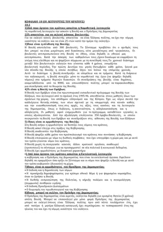 ΚΕΦΑΛΑΙΟ 10 (ΟΙ ΛΕΙΤΟΥΡΓΙΕΣ ΤΟΥ ΚΡΑΤΟΥΣ) 
10,1 
1)Από ποιο όργανο του κράτους ασκείται η Νομοθετική λειτουργία 
τη νομοθετική λειτουργία την ασκούν η Βουλή και ο Πρόεδρος της Δημοκρατίας 
2)Τι απαιτείται για να εκλεγεί κάποιος βουλευτής; 
Για να εκλεγεί κανείς βουλευτής απαιτείται να είναι Έλληνας πολίτης, να έχει την νόμιμη 
ικανότητα να εκλέγει και να είναι 25 ετών κατά την ημέρα της εκλογής». 
3)Ποια είναι η σύνθεση της Βουλής; 
Η Βουλή αποτελείται από 300 βουλευτές. Το Σύνταγμα προβλέπει ότι ο αρι θμός τους 
δεν μπορεί να είναι μικρότερος από διακόσιους, ούτε μεγαλύτερος από τριακόσιους. Οι 
βουλευτές αντιπροσωπεύουν στη Βουλή το έθνος, είναι δηλαδή οι εθνικοί μας 
αντιπρόσωποι. Κατά την άσκηση των καθηκόντων τους ,έχουν δικαίωμα να εκφράζουν τη 
γνώμη τους ελεύθερα και να ψηφίζουν σύμφωνα με τη συνείδησή τους.Το χρονικό διάστημα 
μεταξύ δύο βουλευτικών εκλογών που γίνονται κάθε 4 χρόνια, ονομάζεται 
βουλευτική περίοδος. Την πρώτη Δευτέρα του μηνός Οκτωβρίου κάθε χρόνο, ξεκινά μια 
νέα σύνοδο της Βουλής η οποία συνήθως λήγει τον Ιούνιο της επόμενης χρονιάς. 
Αυτό το διάστημα η βουλή συνεδριάζει σε ολομέλεια και σε τμήματα. Κατά τη διάρκεια 
του καλοκαιριού, η βουλή συνεχίζει μόνο το νομοθετικό της έργο (να ψηφίζει δηλαδή 
νόμους) στα τμήματα θερινών διακοπών. Οι συνεδριάσεις της βουλής είναι δημόσιες, 
αναμεταδίδονται από τα ΜΜΕ, και οποιοσδήποτε πολίτης μπορεί να παρακολουθήσει 
μια συνεδρίαση από τα θεωρεία της Βουλής. 
4)Τι είναι η Βουλή των Εφήβων; 
Η Βουλή των Εφήβων είναι ένα πρωτοποριακό εκπαιδευτικό πρόγραμμα της Βουλής των 
Ελλήνων, που λειτουργεί από το σχολικό έτος 1995-96. απευθύνεται στους μαθητές όλων των 
σχολείων της χώρας, του απόδημου ελληνισμού και της Κύπρου. Έχει ως κύριο σκ οπό την 
καλλιέργεια θετικής στάσης των νέων σχετικά με τη «συμμετοχή στα κοινά» καθώς 
και την ευαισθητοποίησή τους στις αρχές, τις αξίες, τους κανόνες και τη λειτουργία 
της δημοκρατίας, όπως ο διάλογος, η ανεκτικότητα, η αλληλοκατανόηση και η 
αλληλεγγύη. Οι μαθητές αφού ενημερωθούν για το πρόγραμμα, καταθέτουν εργασίες οι 
οποίες αξιολογούνται. Από την αξιολόγηση επιλέγονται 350 έφηβοι-Βουλευτές, οι οποίοι 
συγκροτούν τη Βουλή των Εφήβων κα συνεδριάζουν στις αίθουσες της Βουλής των Ελλήνων 
5) Ποιες είναι οι αρμοδιότητες της Βουλής; 
Στη Βουλή ανήκει η αρμοδιότητα να θεσπίζει τους νόμους του κράτους. 
Η Βουλή ασκεί έλεγχο στις πράξεις της Κυβέρνησης. 
Η Βουλή αναδεικνύει την Κυβέρνηση. 
Η Βουλή ψηφίζει κάθε χρόνο τον προϋπολογισμό του κράτους που συντάσσει η Κυβέρνηση. 
Η Βουλή επικυρώνει με νόμο τις διεθνείς συμβάσεις που έχει υπογράψει η χώρα μας και με αυτό 
τον τρόπο γίνονται νόμοι του κράτους. 
Η Βουλή χωρίς τη συνεργασία κανενός άλλου κρατικού οργάνου, αναθεωρεί 
(τροποποιεί) το σύνταγμα για να προσαρμοστεί σε νέα πολιτικά ή κοινωνικά δεδομένα. 
Η Βουλή έχει αρμοδιότητες με δικαστικό χαρακτήρα 
6) Από ποιο όργανο του κράτους ασκείται η Εκτελεστική λειτουργία 
η κυβέρνηση και ο Πρόεδρος της Δημοκρατίας που είναι τα εκτελεστικά όργανα. Οφείλουν 
δηλαδή να εφαρμόζουν όσα ορίζει το Σύνταγμα και οι νόμοι που ψηφίζει η Βουλή και με αυτό 
τον τρόπο κυβερνούν (διοικούν) τη χώρα. 
7)Ποιες είναι οι αρμοδιότητες του Προέδρου της Δημοκρατίας; 
• Η έκδοση και η δημοσίευση των νόμων 
• Η προκήρυξη δημοψηφίσματος για κρίσιμο εθνικό θέμα ή για ψηφισμένο νομοσχέδιο, 
όταν το ζητήσει η Βουλή. 
• Η διεθνής εκπροσώπηση της Πολιτείας, η κήρυξη πολέμου και η συνομολόγηση 
(συμφωνία) συνθηκών ειρήνης 
• Η έκδοση Προεδρικών Διαταγμάτων 
• Ο διορισμός του πρωθυπουργού και της Κυβέρνησης 
8)Ποιος μπορεί να εκλέγει τον Πρόεδρο της Δημοκρατίας; 
Ο Πρόεδρος της δημοκρατίας είναι αιρετός, εκλέγεται δηλαδή για ορισμένη θητεία (5 χρόνια) 
απότη Βουλή. Μπορεί να επανεκλεγεί μία μόνο φορά. Πρόεδρος της Δη μοκρατίας 
μπορεί να εκλεγεί όποιος είναι Έλληνας πολίτης πριν από πέντε τουλάχιστον έτη, έ χει 
από πατέρα ή μητέρα Ελληνική καταγωγή, έχει συμπληρώσει το τεσσαρακοστό έτος της 
ηλικίας του και έχει τη νόμιμη ικανότητα του εκλέγειν. 
 