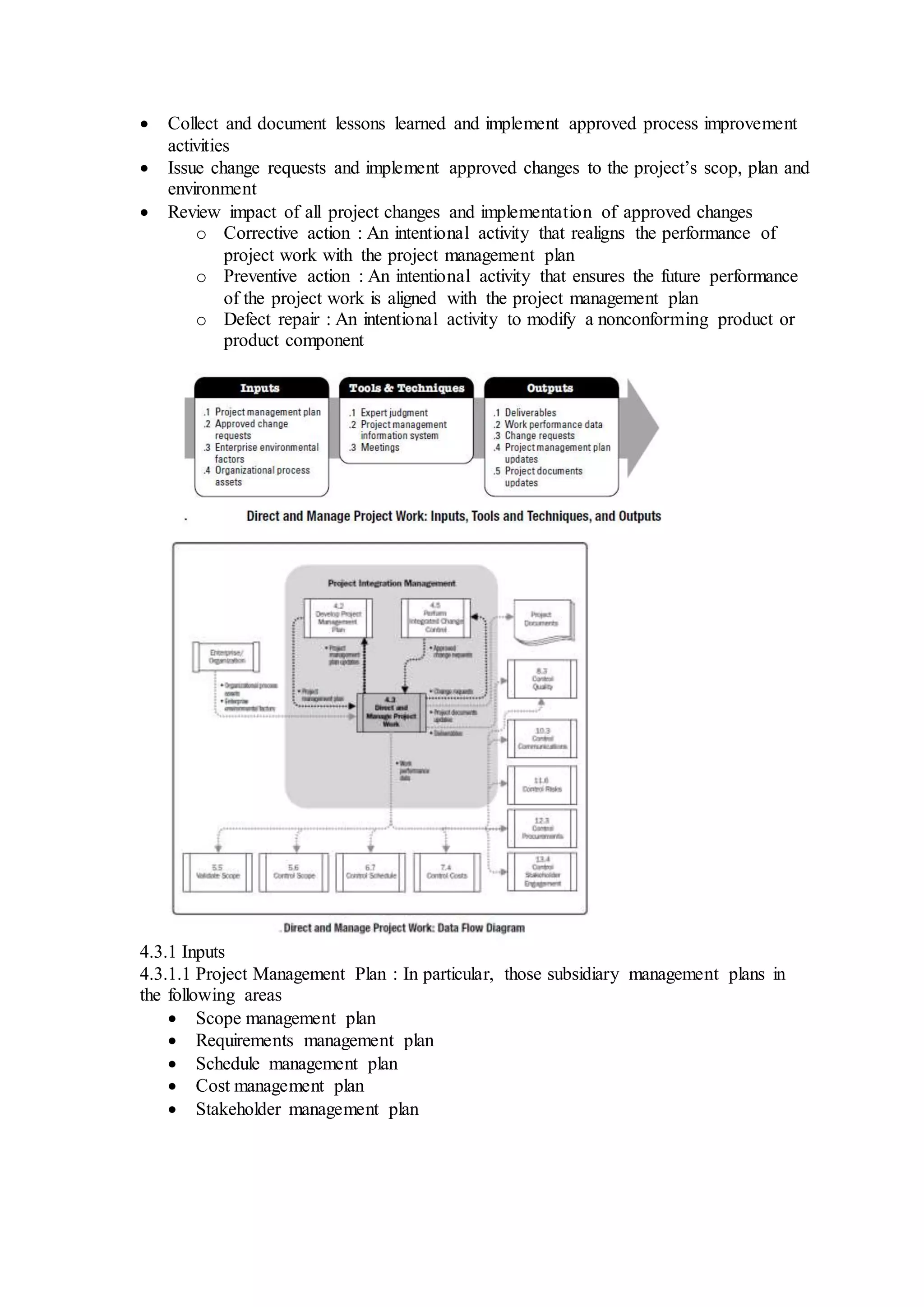  Collect and document lessons learned and implement approved process improvement 
activities 
 Issue change requests and implement approved changes to the project’s scop, plan and 
environment 
 Review impact of all project changes and implementation of approved changes 
o Corrective action : An intentional activity that realigns the performance of 
project work with the project management plan 
o Preventive action : An intentional activity that ensures the future performance 
of the project work is aligned with the project management plan 
o Defect repair : An intentional activity to modify a nonconforming product or 
product component 
4.3.1 Inputs 
4.3.1.1 Project Management Plan : In particular, those subsidiary management plans in 
the following areas 
 Scope management plan 
 Requirements management plan 
 Schedule management plan 
 Cost management plan 
 Stakeholder management plan 
 