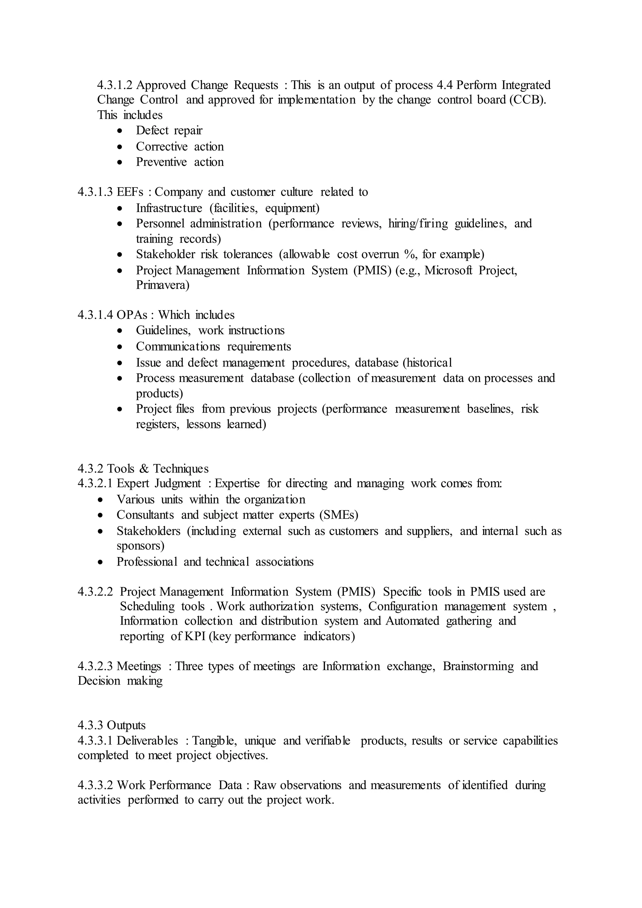 4.3.1.2 Approved Change Requests : This is an output of process 4.4 Perform Integrated 
Change Control and approved for implementation by the change control board (CCB). 
This includes 
 Defect repair 
 Corrective action 
 Preventive action 
4.3.1.3 EEFs : Company and customer culture related to 
 Infrastructure (facilities, equipment) 
 Personnel administration (performance reviews, hiring/firing guidelines, and 
training records) 
 Stakeholder risk tolerances (allowable cost overrun %, for example) 
 Project Management Information System (PMIS) (e.g., Microsoft Project, 
Primavera) 
4.3.1.4 OPAs : Which includes 
 Guidelines, work instructions 
 Communications requirements 
 Issue and defect management procedures, database (historical 
 Process measurement database (collection of measurement data on processes and 
products) 
 Project files from previous projects (performance measurement baselines, risk 
registers, lessons learned) 
4.3.2 Tools & Techniques 
4.3.2.1 Expert Judgment : Expertise for directing and managing work comes from: 
 Various units within the organization 
 Consultants and subject matter experts (SMEs) 
 Stakeholders (including external such as customers and suppliers, and internal such as 
sponsors) 
 Professional and technical associations 
4.3.2.2 Project Management Information System (PMIS) Specific tools in PMIS used are 
Scheduling tools . Work authorization systems, Configuration management system , 
Information collection and distribution system and Automated gathering and 
reporting of KPI (key performance indicators) 
4.3.2.3 Meetings : Three types of meetings are Information exchange, Brainstorming and 
Decision making 
4.3.3 Outputs 
4.3.3.1 Deliverables : Tangible, unique and verifiable products, results or service capabilities 
completed to meet project objectives. 
4.3.3.2 Work Performance Data : Raw observations and measurements of identified during 
activities performed to carry out the project work. 
 