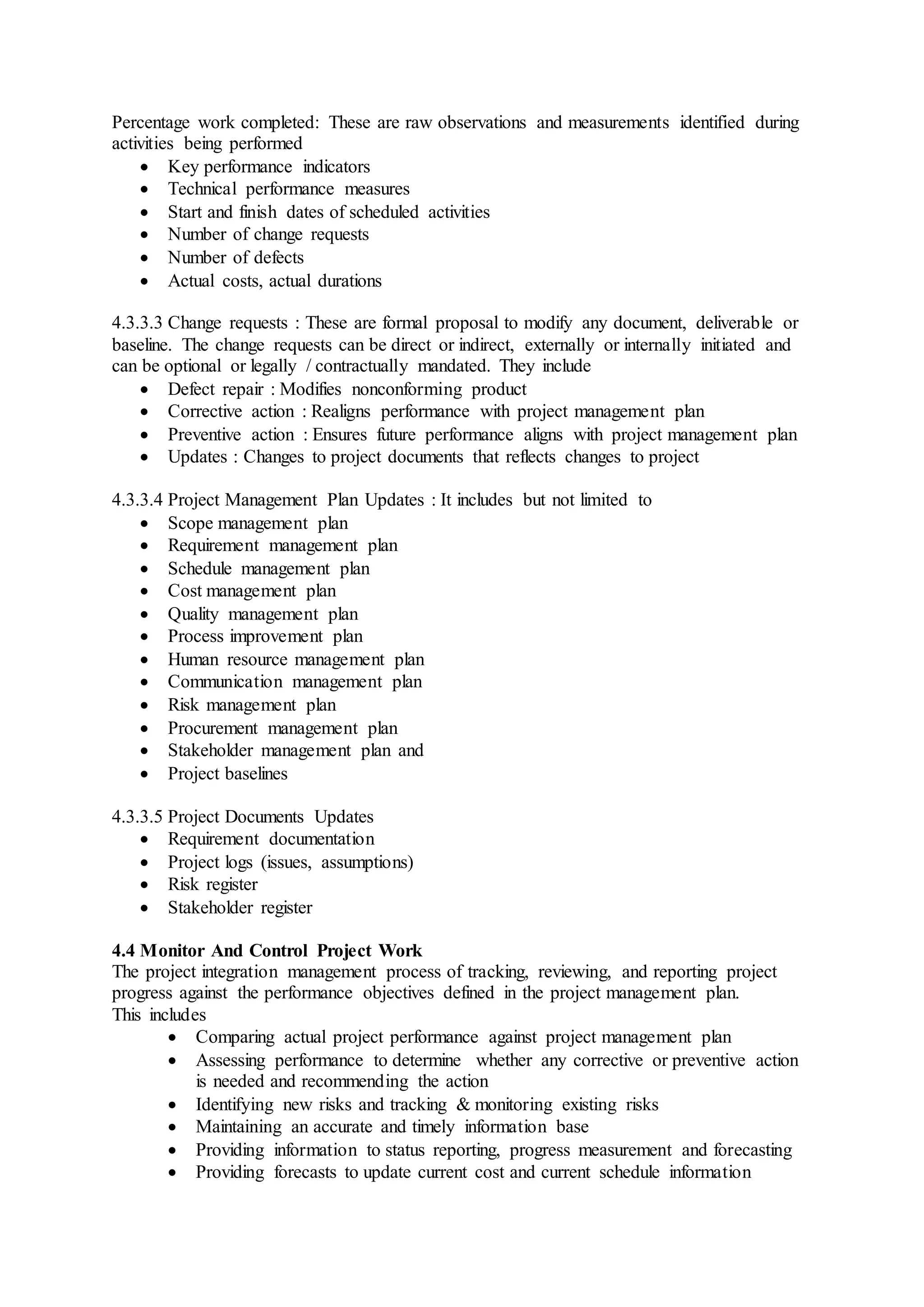 Percentage work completed: These are raw observations and measurements identified during 
activities being performed 
 Key performance indicators 
 Technical performance measures 
 Start and finish dates of scheduled activities 
 Number of change requests 
 Number of defects 
 Actual costs, actual durations 
4.3.3.3 Change requests : These are formal proposal to modify any document, deliverable or 
baseline. The change requests can be direct or indirect, externally or internally initiated and 
can be optional or legally / contractually mandated. They include 
 Defect repair : Modifies nonconforming product 
 Corrective action : Realigns performance with project management plan 
 Preventive action : Ensures future performance aligns with project management plan 
 Updates : Changes to project documents that reflects changes to project 
4.3.3.4 Project Management Plan Updates : It includes but not limited to 
 Scope management plan 
 Requirement management plan 
 Schedule management plan 
 Cost management plan 
 Quality management plan 
 Process improvement plan 
 Human resource management plan 
 Communication management plan 
 Risk management plan 
 Procurement management plan 
 Stakeholder management plan and 
 Project baselines 
4.3.3.5 Project Documents Updates 
 Requirement documentation 
 Project logs (issues, assumptions) 
 Risk register 
 Stakeholder register 
4.4 Monitor And Control Project Work 
The project integration management process of tracking, reviewing, and reporting project 
progress against the performance objectives defined in the project management plan. 
This includes 
 Comparing actual project performance against project management plan 
 Assessing performance to determine whether any corrective or preventive action 
is needed and recommending the action 
 Identifying new risks and tracking & monitoring existing risks 
 Maintaining an accurate and timely information base 
 Providing information to status reporting, progress measurement and forecasting 
 Providing forecasts to update current cost and current schedule information 
 