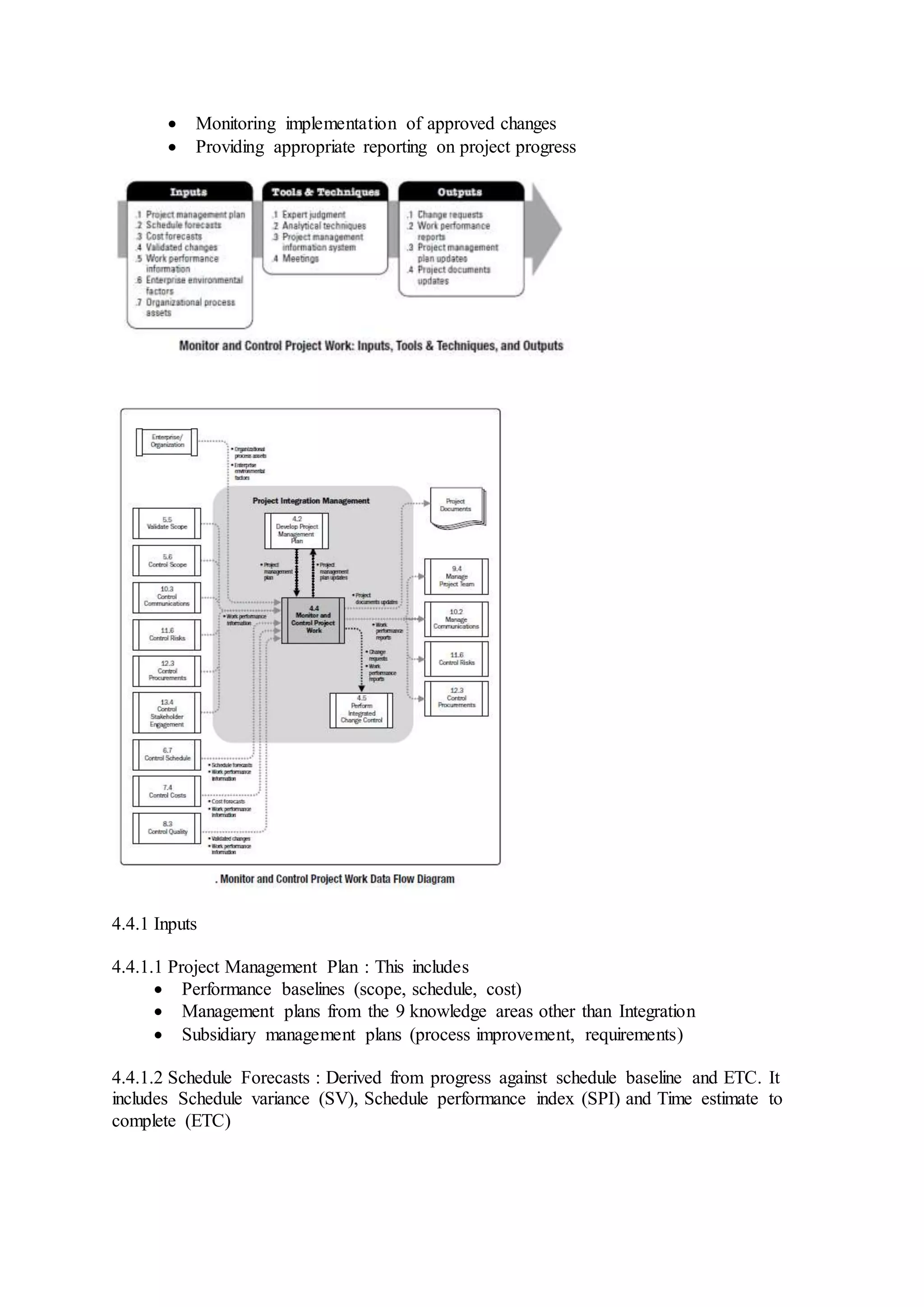  Monitoring implementation of approved changes 
 Providing appropriate reporting on project progress 
4.4.1 Inputs 
4.4.1.1 Project Management Plan : This includes 
 Performance baselines (scope, schedule, cost) 
 Management plans from the 9 knowledge areas other than Integration 
 Subsidiary management plans (process improvement, requirements) 
4.4.1.2 Schedule Forecasts : Derived from progress against schedule baseline and ETC. It 
includes Schedule variance (SV), Schedule performance index (SPI) and Time estimate to 
complete (ETC) 
 