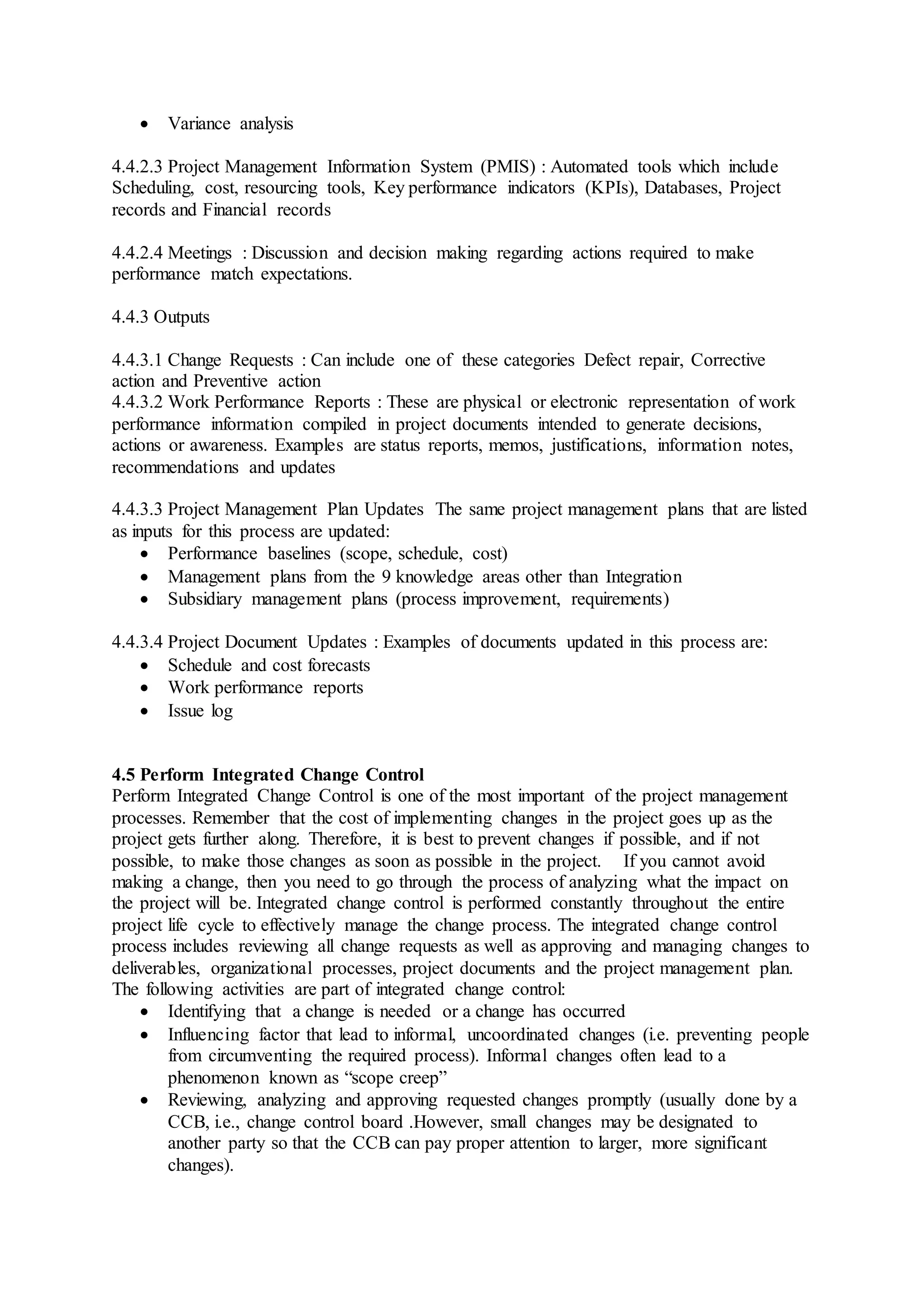  Variance analysis 
4.4.2.3 Project Management Information System (PMIS) : Automated tools which include 
Scheduling, cost, resourcing tools, Key performance indicators (KPIs), Databases, Project 
records and Financial records 
4.4.2.4 Meetings : Discussion and decision making regarding actions required to make 
performance match expectations. 
4.4.3 Outputs 
4.4.3.1 Change Requests : Can include one of these categories Defect repair, Corrective 
action and Preventive action 
4.4.3.2 Work Performance Reports : These are physical or electronic representation of work 
performance information compiled in project documents intended to generate decisions, 
actions or awareness. Examples are status reports, memos, justifications, information notes, 
recommendations and updates 
4.4.3.3 Project Management Plan Updates The same project management plans that are listed 
as inputs for this process are updated: 
 Performance baselines (scope, schedule, cost) 
 Management plans from the 9 knowledge areas other than Integration 
 Subsidiary management plans (process improvement, requirements) 
4.4.3.4 Project Document Updates : Examples of documents updated in this process are: 
 Schedule and cost forecasts 
 Work performance reports 
 Issue log 
4.5 Perform Integrated Change Control 
Perform Integrated Change Control is one of the most important of the project management 
processes. Remember that the cost of implementing changes in the project goes up as the 
project gets further along. Therefore, it is best to prevent changes if possible, and if not 
possible, to make those changes as soon as possible in the project. If you cannot avoid 
making a change, then you need to go through the process of analyzing what the impact on 
the project will be. Integrated change control is performed constantly throughout the entire 
project life cycle to effectively manage the change process. The integrated change control 
process includes reviewing all change requests as well as approving and managing changes to 
deliverables, organizational processes, project documents and the project management plan. 
The following activities are part of integrated change control: 
 Identifying that a change is needed or a change has occurred 
 Influencing factor that lead to informal, uncoordinated changes (i.e. preventing people 
from circumventing the required process). Informal changes often lead to a 
phenomenon known as “scope creep” 
 Reviewing, analyzing and approving requested changes promptly (usually done by a 
CCB, i.e., change control board .However, small changes may be designated to 
another party so that the CCB can pay proper attention to larger, more significant 
changes). 
 