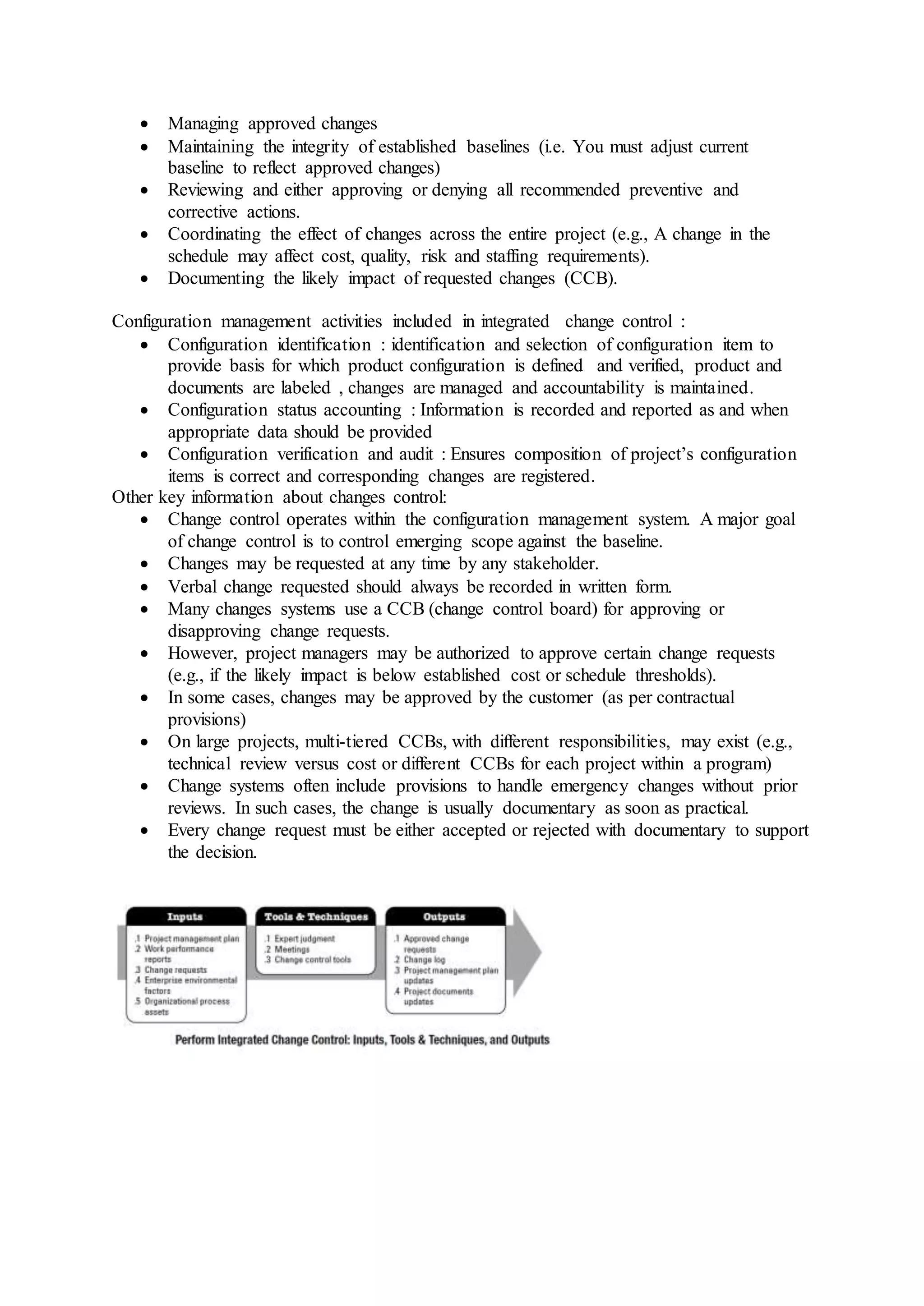  Managing approved changes 
 Maintaining the integrity of established baselines (i.e. You must adjust current 
baseline to reflect approved changes) 
 Reviewing and either approving or denying all recommended preventive and 
corrective actions. 
 Coordinating the effect of changes across the entire project (e.g., A change in the 
schedule may affect cost, quality, risk and staffing requirements). 
 Documenting the likely impact of requested changes (CCB). 
Configuration management activities included in integrated change control : 
 Configuration identification : identification and selection of configuration item to 
provide basis for which product configuration is defined and verified, product and 
documents are labeled , changes are managed and accountability is maintained. 
 Configuration status accounting : Information is recorded and reported as and when 
appropriate data should be provided 
 Configuration verification and audit : Ensures composition of project’s configuration 
items is correct and corresponding changes are registered. 
Other key information about changes control: 
 Change control operates within the configuration management system. A major goal 
of change control is to control emerging scope against the baseline. 
 Changes may be requested at any time by any stakeholder. 
 Verbal change requested should always be recorded in written form. 
 Many changes systems use a CCB (change control board) for approving or 
disapproving change requests. 
 However, project managers may be authorized to approve certain change requests 
(e.g., if the likely impact is below established cost or schedule thresholds). 
 In some cases, changes may be approved by the customer (as per contractual 
provisions) 
 On large projects, multi-tiered CCBs, with different responsibilities, may exist (e.g., 
technical review versus cost or different CCBs for each project within a program) 
 Change systems often include provisions to handle emergency changes without prior 
reviews. In such cases, the change is usually documentary as soon as practical. 
 Every change request must be either accepted or rejected with documentary to support 
the decision. 
 