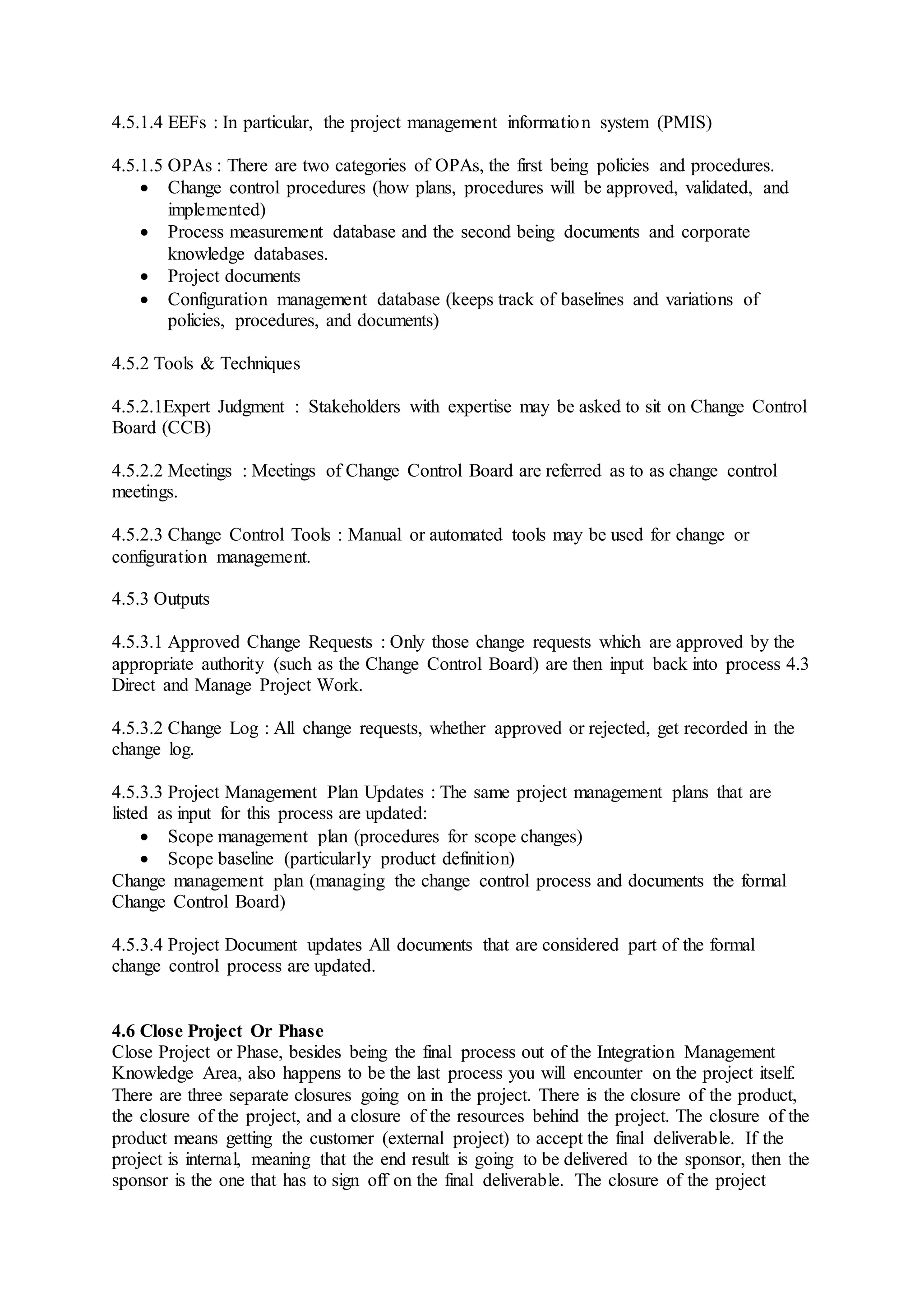 4.5.1.4 EEFs : In particular, the project management information system (PMIS) 
4.5.1.5 OPAs : There are two categories of OPAs, the first being policies and procedures. 
 Change control procedures (how plans, procedures will be approved, validated, and 
implemented) 
 Process measurement database and the second being documents and corporate 
knowledge databases. 
 Project documents 
 Configuration management database (keeps track of baselines and variations of 
policies, procedures, and documents) 
4.5.2 Tools & Techniques 
4.5.2.1Expert Judgment : Stakeholders with expertise may be asked to sit on Change Control 
Board (CCB) 
4.5.2.2 Meetings : Meetings of Change Control Board are referred as to as change control 
meetings. 
4.5.2.3 Change Control Tools : Manual or automated tools may be used for change or 
configuration management. 
4.5.3 Outputs 
4.5.3.1 Approved Change Requests : Only those change requests which are approved by the 
appropriate authority (such as the Change Control Board) are then input back into process 4.3 
Direct and Manage Project Work. 
4.5.3.2 Change Log : All change requests, whether approved or rejected, get recorded in the 
change log. 
4.5.3.3 Project Management Plan Updates : The same project management plans that are 
listed as input for this process are updated: 
 Scope management plan (procedures for scope changes) 
 Scope baseline (particularly product definition) 
Change management plan (managing the change control process and documents the formal 
Change Control Board) 
4.5.3.4 Project Document updates All documents that are considered part of the formal 
change control process are updated. 
4.6 Close Project Or Phase 
Close Project or Phase, besides being the final process out of the Integration Management 
Knowledge Area, also happens to be the last process you will encounter on the project itself. 
There are three separate closures going on in the project. There is the closure of the product, 
the closure of the project, and a closure of the resources behind the project. The closure of the 
product means getting the customer (external project) to accept the final deliverable. If the 
project is internal, meaning that the end result is going to be delivered to the sponsor, then the 
sponsor is the one that has to sign off on the final deliverable. The closure of the project 
 