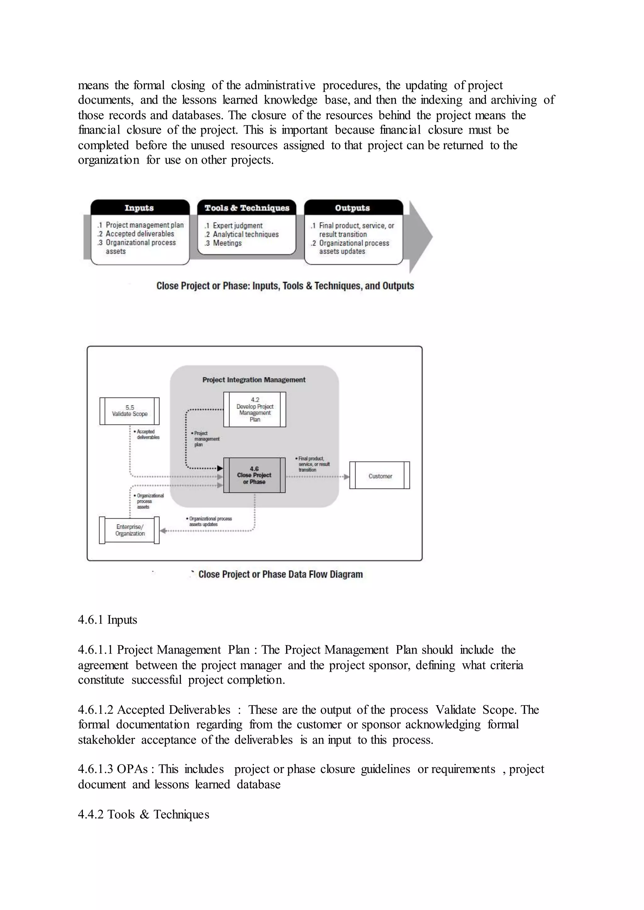 means the formal closing of the administrative procedures, the updating of project 
documents, and the lessons learned knowledge base, and then the indexing and archiving of 
those records and databases. The closure of the resources behind the project means the 
financial closure of the project. This is important because financial closure must be 
completed before the unused resources assigned to that project can be returned to the 
organization for use on other projects. 
4.6.1 Inputs 
4.6.1.1 Project Management Plan : The Project Management Plan should include the 
agreement between the project manager and the project sponsor, defining what criteria 
constitute successful project completion. 
4.6.1.2 Accepted Deliverables : These are the output of the process Validate Scope. The 
formal documentation regarding from the customer or sponsor acknowledging formal 
stakeholder acceptance of the deliverables is an input to this process. 
4.6.1.3 OPAs : This includes project or phase closure guidelines or requirements , project 
document and lessons learned database 
4.4.2 Tools & Techniques 
 