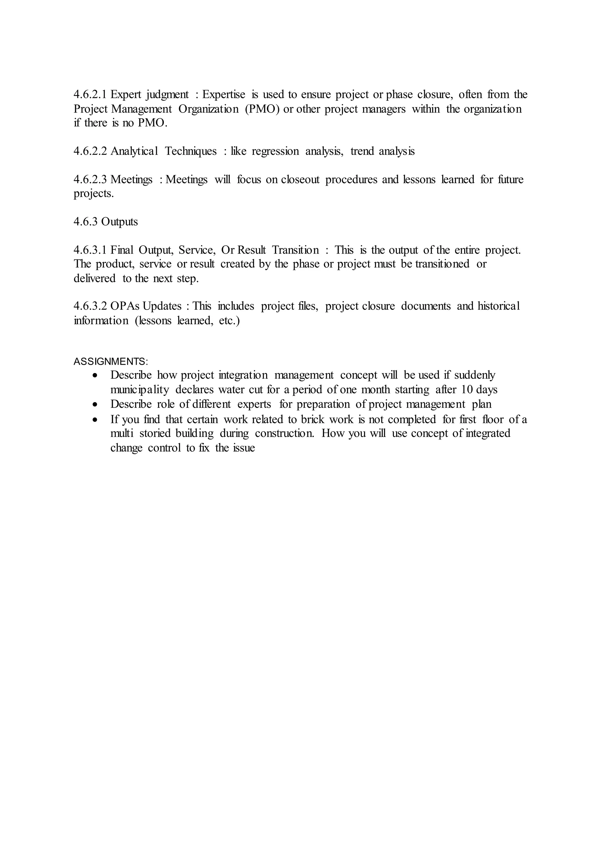 4.6.2.1 Expert judgment : Expertise is used to ensure project or phase closure, often from the 
Project Management Organization (PMO) or other project managers within the organization 
if there is no PMO. 
4.6.2.2 Analytical Techniques : like regression analysis, trend analysis 
4.6.2.3 Meetings : Meetings will focus on closeout procedures and lessons learned for future 
projects. 
4.6.3 Outputs 
4.6.3.1 Final Output, Service, Or Result Transition : This is the output of the entire project. 
The product, service or result created by the phase or project must be transitioned or 
delivered to the next step. 
4.6.3.2 OPAs Updates : This includes project files, project closure documents and historical 
information (lessons learned, etc.) 
ASSIGNMENTS: 
 Describe how project integration management concept will be used if suddenly 
municipality declares water cut for a period of one month starting after 10 days 
 Describe role of different experts for preparation of project management plan 
 If you find that certain work related to brick work is not completed for first floor of a 
multi storied building during construction. How you will use concept of integrated 
change control to fix the issue 
 