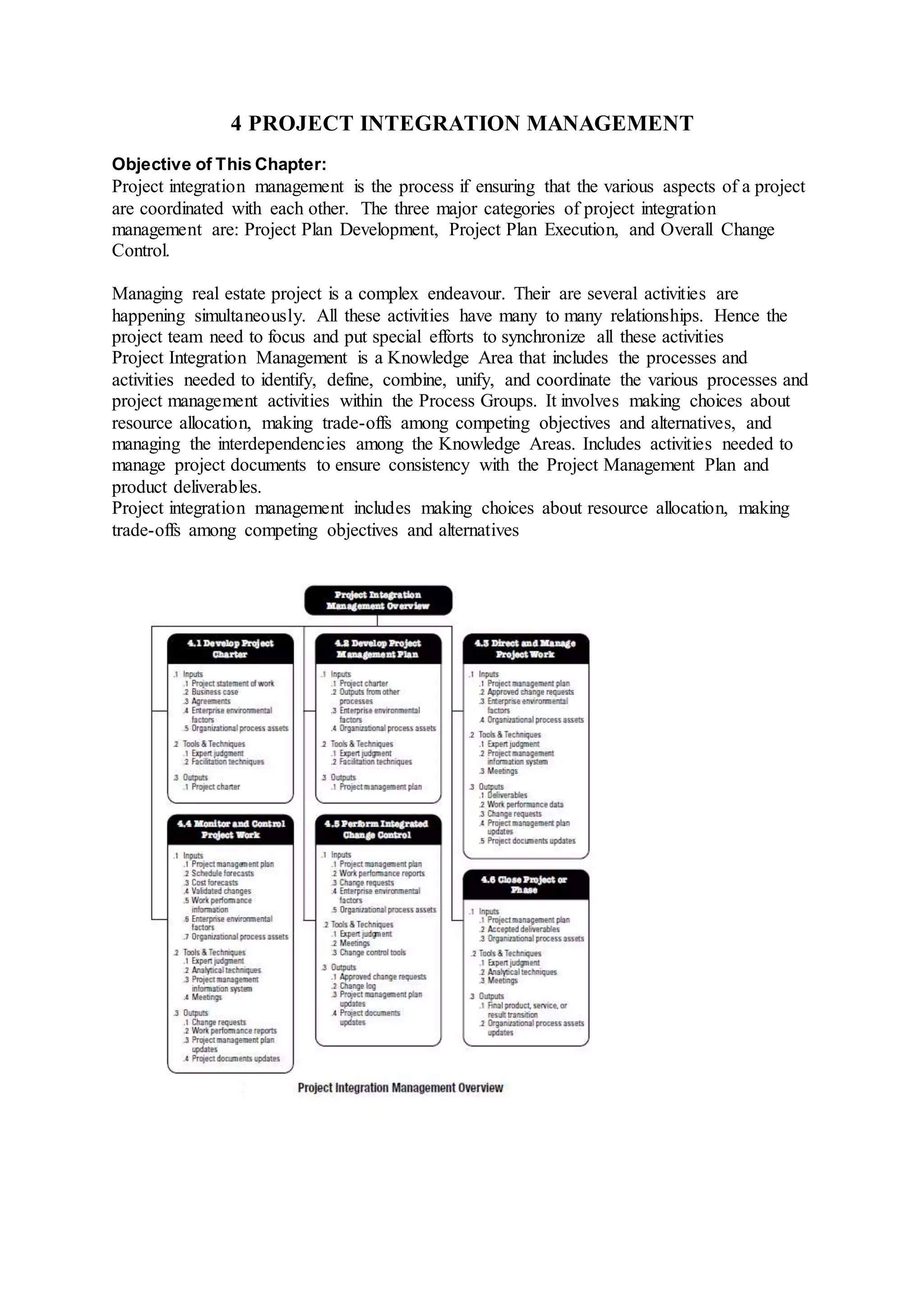 4 PROJECT INTEGRATION MANAGEMENT 
Objective of This Chapter: 
Project integration management is the process if ensuring that the various aspects of a project 
are coordinated with each other. The three major categories of project integration 
management are: Project Plan Development, Project Plan Execution, and Overall Change 
Control. 
Managing real estate project is a complex endeavour. Their are several activities are 
happening simultaneously. All these activities have many to many relationships. Hence the 
project team need to focus and put special efforts to synchronize all these activities 
Project Integration Management is a Knowledge Area that includes the processes and 
activities needed to identify, define, combine, unify, and coordinate the various processes and 
project management activities within the Process Groups. It involves making choices about 
resource allocation, making trade-offs among competing objectives and alternatives, and 
managing the interdependencies among the Knowledge Areas. Includes activities needed to 
manage project documents to ensure consistency with the Project Management Plan and 
product deliverables. 
Project integration management includes making choices about resource allocation, making 
trade-offs among competing objectives and alternatives 
 