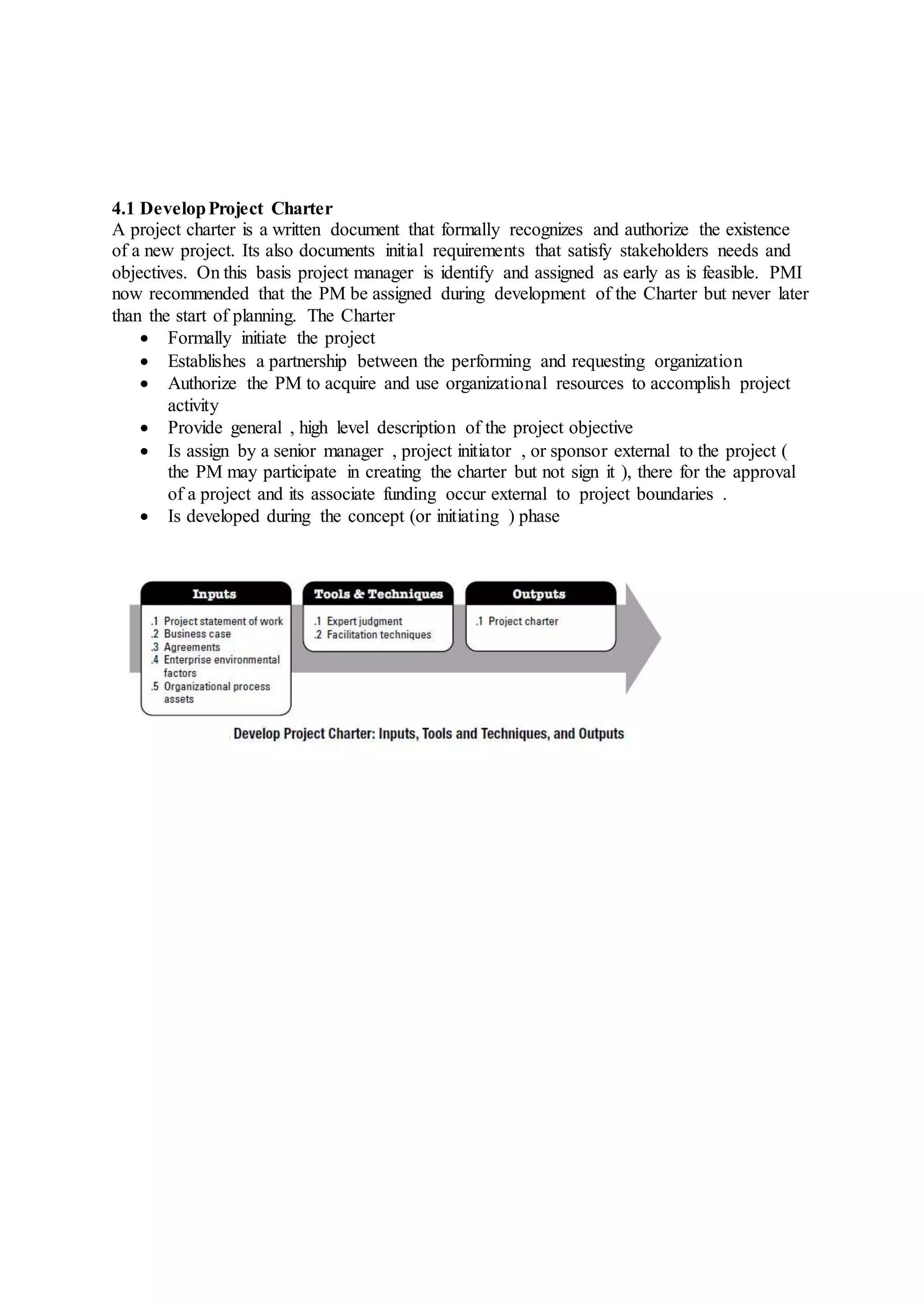 4.1 Develop Project Charter 
A project charter is a written document that formally recognizes and authorize the existence 
of a new project. Its also documents initial requirements that satisfy stakeholders needs and 
objectives. On this basis project manager is identify and assigned as early as is feasible. PMI 
now recommended that the PM be assigned during development of the Charter but never later 
than the start of planning. The Charter 
 Formally initiate the project 
 Establishes a partnership between the performing and requesting organization 
 Authorize the PM to acquire and use organizational resources to accomplish project 
activity 
 Provide general , high level description of the project objective 
 Is assign by a senior manager , project initiator , or sponsor external to the project ( 
the PM may participate in creating the charter but not sign it ), there for the approval 
of a project and its associate funding occur external to project boundaries . 
 Is developed during the concept (or initiating ) phase 
 