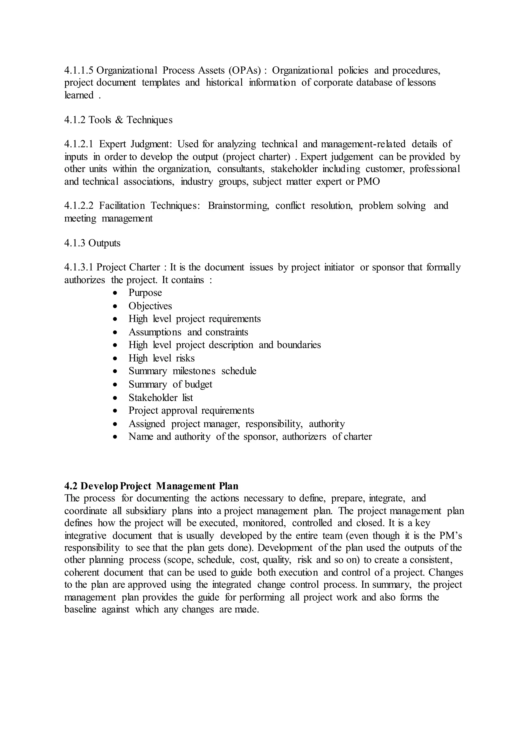 4.1.1.5 Organizational Process Assets (OPAs) : Organizational policies and procedures, 
project document templates and historical information of corporate database of lessons 
learned . 
4.1.2 Tools & Techniques 
4.1.2.1 Expert Judgment: Used for analyzing technical and management-related details of 
inputs in order to develop the output (project charter) . Expert judgement can be provided by 
other units within the organization, consultants, stakeholder including customer, professional 
and technical associations, industry groups, subject matter expert or PMO 
4.1.2.2 Facilitation Techniques: Brainstorming, conflict resolution, problem solving and 
meeting management 
4.1.3 Outputs 
4.1.3.1 Project Charter : It is the document issues by project initiator or sponsor that formally 
authorizes the project. It contains : 
 Purpose 
 Objectives 
 High level project requirements 
 Assumptions and constraints 
 High level project description and boundaries 
 High level risks 
 Summary milestones schedule 
 Summary of budget 
 Stakeholder list 
 Project approval requirements 
 Assigned project manager, responsibility, authority 
 Name and authority of the sponsor, authorizers of charter 
4.2 Develop Project Management Plan 
The process for documenting the actions necessary to define, prepare, integrate, and 
coordinate all subsidiary plans into a project management plan. The project management plan 
defines how the project will be executed, monitored, controlled and closed. It is a key 
integrative document that is usually developed by the entire team (even though it is the PM’s 
responsibility to see that the plan gets done). Development of the plan used the outputs of the 
other planning process (scope, schedule, cost, quality, risk and so on) to create a consistent, 
coherent document that can be used to guide both execution and control of a project. Changes 
to the plan are approved using the integrated change control process. In summary, the project 
management plan provides the guide for performing all project work and also forms the 
baseline against which any changes are made. 
 