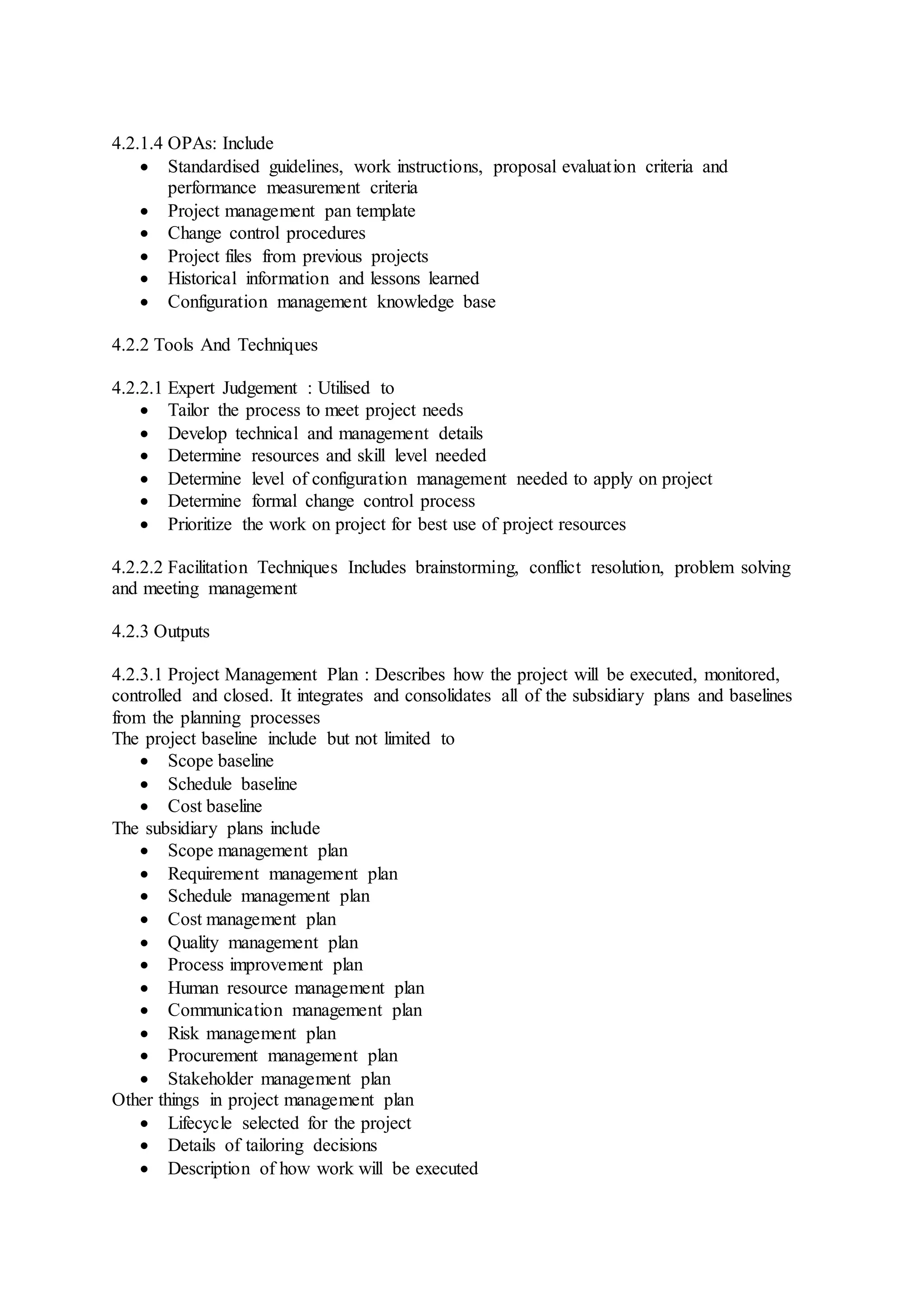 4.2.1.4 OPAs: Include 
 Standardised guidelines, work instructions, proposal evaluat ion criteria and 
performance measurement criteria 
 Project management pan template 
 Change control procedures 
 Project files from previous projects 
 Historical information and lessons learned 
 Configuration management knowledge base 
4.2.2 Tools And Techniques 
4.2.2.1 Expert Judgement : Utilised to 
 Tailor the process to meet project needs 
 Develop technical and management details 
 Determine resources and skill level needed 
 Determine level of configuration management needed to apply on project 
 Determine formal change control process 
 Prioritize the work on project for best use of project resources 
4.2.2.2 Facilitation Techniques Includes brainstorming, conflict resolution, problem solving 
and meeting management 
4.2.3 Outputs 
4.2.3.1 Project Management Plan : Describes how the project will be executed, monitored, 
controlled and closed. It integrates and consolidates all of the subsidiary plans and baselines 
from the planning processes 
The project baseline include but not limited to 
 Scope baseline 
 Schedule baseline 
 Cost baseline 
The subsidiary plans include 
 Scope management plan 
 Requirement management plan 
 Schedule management plan 
 Cost management plan 
 Quality management plan 
 Process improvement plan 
 Human resource management plan 
 Communication management plan 
 Risk management plan 
 Procurement management plan 
 Stakeholder management plan 
Other things in project management plan 
 Lifecycle selected for the project 
 Details of tailoring decisions 
 Description of how work will be executed 
 