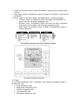  Collect and document lessons learned and implement approved process improvement 
activities 
 Issue change requests and implement approved changes to the project’s scop, plan and 
environment 
 Review impact of all project changes and implementation of approved changes 
o Corrective action : An intentional activity that realigns the performance of 
project work with the project management plan 
o Preventive action : An intentional activity that ensures the future performance 
of the project work is aligned with the project management plan 
o Defect repair : An intentional activity to modify a nonconforming product or 
product component 
4.3.1 Inputs 
4.3.1.1 Project Management Plan : In particular, those subsidiary management plans in 
the following areas 
 Scope management plan 
 Requirements management plan 
 Schedule management plan 
 Cost management plan 
 Stakeholder management plan 
 