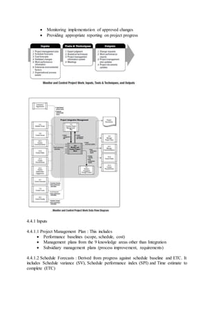  Monitoring implementation of approved changes 
 Providing appropriate reporting on project progress 
4.4.1 Inputs 
4.4.1.1 Project Management Plan : This includes 
 Performance baselines (scope, schedule, cost) 
 Management plans from the 9 knowledge areas other than Integration 
 Subsidiary management plans (process improvement, requirements) 
4.4.1.2 Schedule Forecasts : Derived from progress against schedule baseline and ETC. It 
includes Schedule variance (SV), Schedule performance index (SPI) and Time estimate to 
complete (ETC) 
 