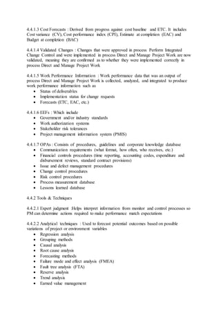 4.4.1.3 Cost Forecasts : Derived from progress against cost baseline and ETC. It includes 
Cost variance (CV), Cost performance index (CPI), Estimate at completion (EAC) and 
Budget at completion (BAC) 
4.4.1.4 Validated Changes : Changes that were approved in process Perform Integrated 
Change Control and were implemented in process Direct and Manage Project Work are now 
validated, meaning they are confirmed as to whether they were implemented correctly in 
process Direct and Manage Project Work 
4.4.1.5 Work Performance Information : Work performance data that was an output of 
process Direct and Manage Project Work is collected, analyzed, and integrated to produce 
work performance information such as 
 Status of deliverables 
 Implementation status for change requests 
 Forecasts (ETC, EAC, etc.) 
4.4.1.6 EEFs : Which include 
 Government and/or industry standards 
 Work authorization systems 
 Stakeholder risk tolerances 
 Project management information system (PMIS) 
4.4.1.7 OPAs : Consists of procedures, guidelines and corporate knowledge database 
 Communication requirements (what format, how often, who receives, etc.) 
 Financial controls procedures (time reporting, accounting codes, expenditure and 
disbursement reviews, standard contract provisions) 
 Issue and defect management procedures 
 Change control procedures 
 Risk control procedures 
 Process measurement database 
 Lessons learned database 
4.4.2 Tools & Techniques 
4.4.2.1 Expert judgment :Helps interpret information from monitor and control processes so 
PM can determine actions required to make performance match expectations 
4.4.2.2 Analytical techniques : Used to forecast potential outcomes based on possible 
variations of project or environment variables 
 Regression analysis 
 Grouping methods 
 Causal analysis 
 Root cause analysis 
 Forecasting methods 
 Failure mode and effect analysis (FMEA) 
 Fault tree analysis (FTA) 
 Reserve analysis 
 Trend analysis 
 Earned value management 
 