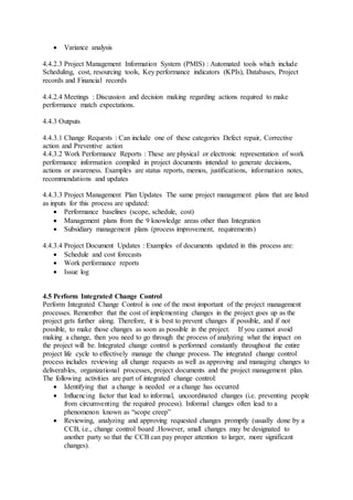  Variance analysis 
4.4.2.3 Project Management Information System (PMIS) : Automated tools which include 
Scheduling, cost, resourcing tools, Key performance indicators (KPIs), Databases, Project 
records and Financial records 
4.4.2.4 Meetings : Discussion and decision making regarding actions required to make 
performance match expectations. 
4.4.3 Outputs 
4.4.3.1 Change Requests : Can include one of these categories Defect repair, Corrective 
action and Preventive action 
4.4.3.2 Work Performance Reports : These are physical or electronic representation of work 
performance information compiled in project documents intended to generate decisions, 
actions or awareness. Examples are status reports, memos, justifications, information notes, 
recommendations and updates 
4.4.3.3 Project Management Plan Updates The same project management plans that are listed 
as inputs for this process are updated: 
 Performance baselines (scope, schedule, cost) 
 Management plans from the 9 knowledge areas other than Integration 
 Subsidiary management plans (process improvement, requirements) 
4.4.3.4 Project Document Updates : Examples of documents updated in this process are: 
 Schedule and cost forecasts 
 Work performance reports 
 Issue log 
4.5 Perform Integrated Change Control 
Perform Integrated Change Control is one of the most important of the project management 
processes. Remember that the cost of implementing changes in the project goes up as the 
project gets further along. Therefore, it is best to prevent changes if possible, and if not 
possible, to make those changes as soon as possible in the project. If you cannot avoid 
making a change, then you need to go through the process of analyzing what the impact on 
the project will be. Integrated change control is performed constantly throughout the entire 
project life cycle to effectively manage the change process. The integrated change control 
process includes reviewing all change requests as well as approving and managing changes to 
deliverables, organizational processes, project documents and the project management plan. 
The following activities are part of integrated change control: 
 Identifying that a change is needed or a change has occurred 
 Influencing factor that lead to informal, uncoordinated changes (i.e. preventing people 
from circumventing the required process). Informal changes often lead to a 
phenomenon known as “scope creep” 
 Reviewing, analyzing and approving requested changes promptly (usually done by a 
CCB, i.e., change control board .However, small changes may be designated to 
another party so that the CCB can pay proper attention to larger, more significant 
changes). 
 